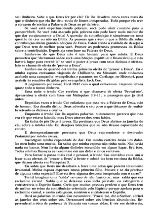 seu dinheiro. Sabe o que Deus fez por ela? Ele lhe devolveu cinco vezes mais do
que o dinheiro que ela lhe deu, vindo de fontes inesperadas. Tudo porque ela teve
a coragem de aceitar a Palavra de Deus ao pé da letra.
Se você está experimentando pobreza, você pode abrir caminho para a
prosperidade. Se você está atacado pela pobreza não pode fazer nada melhor do
que dar corajosamente a Deus! A questão da contribuição é simplesmente uma
questão de crer ou não na Bíblia. As pessoas que crêem o que a Bíblia diz sobre
contribuição obtêm grandes bênçãos de Deus. Estou tendo o cuidado de desejar o
que Deus tem de melhor para você. Procure as poderosas promessas da Bíblia
sobre a contribuição. Depois aja com base na Palavra de Deus.
Lembre-se de que Deus não é um homem para que minta. E Deus
prometeu que "derramará sobre você uma bênção (espiritual e financeira) que não
haverá lugar para recebê-la" se você o puser à prova com seus dízimos e ofertas.
Isto se chama de oferta de "provar a Deus".
Lembro-me de quando dei minha primeira oferta de "provar a Deus". Eu e
minha esposa estávamos viajando de Chillicothe, no Missouri, onde tínhamos
acabado uma campanha evangelística e paramos em Carthage, no Missouri, para
assistir às reuniões dirigidas pelo evangelista Jack Coe.
O pagamento por nosso Ford 1947 com o qual estávamos viajando levara
quase todo o nosso dinheiro.
Uma noite o irmão Coe recebeu o que chamava de oferta "Provai-me".
Apresentou a oferta com base em Malaquias 3:8-11, a passagem que já citei
antes.
Repetidas vezes o irmão Coe enfatizou que essa era a Palavra de Deus, não
de homem. Era desafio divino. Deus advertia o seu povo a que deixasse de roubá-
lo retendo os dízimos e ofertas.
Enquanto o irmão Coe lia aquelas palavras, subitamente pareceu que não
era ele que estava falando, mas Deus através dos seus lábios.
Eu tinha de pôr Deus à prova. Eu precisava que Deus abrisse as janelas do
céu sobre a minha vida. Eu desejava bênçãos que eu não tivesse capacidade de
conter.
E desesperadamente precisava que Deus repreendesse o devorador
(Satanás) por minha causa.
Investiguei minha capacidade de dar. Em minha carteira havia um dólar.
No meu bolso uma moeda. Eu sabia que minha esposa não tinha nada. Não havia
nada no banco. Nem havia algum dinheiro escondido em algum lugar. Era isso.
Todas minhas finanças se resumiam em um dólar e cinco centavos.
Para tornar o passo mais real e pessoal, o irmão Coe convidou cada um a
levar suas ofertas de "provar a Deus" à frente e colocá-las bem em cima da Bíblia,
que deixou aberta em Malaquias 3.
Eu sabia que Deus me desafiava a fazer uma coisa que parecia totalmente
irracional. Minha esposa esperava nosso primeiro filho. Pensei: e se ela precisar
de alguma coisa especial? E se eu tiver alguma despesa inesperada com o carro?
Tentei imaginar uma "saída" no caso de não funcionar, mas sabia que era
raciocínio carnal. Sabia que se deixasse essa idéia persistir, eu extinguiria e
entristeceria o Espírito Santo. Creio que muitas pessoas perdem o que Deus tem
de melhor no reino da contribuição orientada pelo Espírito porque apelam para o
raciocínio carnal, e assim estinguem, resistem e entristecem o Espírito.
Ouvi as palavras do irmão Coe novamente: "Provai-me, diz o Senhor, abrirei
as janelas dos céus sobre vós. Derramarei sobre vós bênçãos abundantes. Re-
preenderei a obra de probreza de Satanás em vossas vidas. E vós vos deleitareis,
 