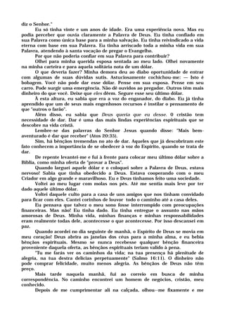 diz o Senhor."
Eu só tinha vinte e um anos de idade. Era uma experiência nova. Mas eu
podia perceber que ouvia claramente a Palavra de Deus. Eu tinha confiado em
sua Palavra como única base para a minha salvação. Eu tinha reivindicado a vida
eterna com base em sua Palavra. Eu tinha arriscado toda a minha vida em sua
Palavra, atendendo à santa vocação de pregar o Evangelho.
Por que não poderia confiar em sua Palavra para contribuir?
Olhei para minha querida esposa sentada ao meu lado. Olhei novamente
na minha carteira e para aquela solitária nota de um dólar.
O que deveria fazer? Minha demora deu ao diabo oportunidade de entrar
com algumas de suas dúvidas sutis. Astuciosamente cochichou-me: — Isto é
bobagem. Você não pode dar esse dólar. Pense em sua esposa. Pense em seu
carro. Pode surgir uma emergência. Não dê ouvidos ao pregador. Outros têm mais
dinheiro do que você. Deixe que eles dêem. Segure esse seu último dólar.
À esta altura, eu sabia que era a voz do enganador, do diabo. Eu já tinha
aprendido que um de seus mais engenhosos recursos é instilar o pensamento de
que "outros o farão".
Além disso, eu sabia que Deus queria que eu desse. 0 cristão tem
necessidade de dar. Dar é uma das mais lindas experiências espirituais que se
descobre na vida cristã.
Lembre-se das palavras do Senhor Jesus quando disse: "Mais bem-
aventurado é dar que receber" (Atos 20:35).
Sim, há bênçãos tremendas no ato de dar. Aqueles que já descobriram este
fato conhecem a importância de se obedecer à voz do Espírito, quando se trata de
dar.
De repente levantei-me e fui à frente para colocar meu último dólar sobre a
Bíblia, como minha oferta de "provar a Deus".
Quando larguei aquele dólar e o coloquei sobre a Palavra de Deus, estava
nervoso! Sabia que tinha obedecido a Deus. Estava cooperando com o meu
Criador em algo grande e maravilhoso. Eu e Deus tínhamos feito uma sociedade.
Voltei ao meu lugar com molas nos pés. Até me sentia mais leve por ter
dado aquele último dólar.
Voltei daquele culto para a casa de uns amigos que nos tinham convidado
para ficar com eles. Cantei corinhos de louvor todo o caminho até a casa deles.
Eu pensava que talvez o meu sono fosse interrompido com preocupações
financeiras. Mas não! Eu tinha dado. Eu tinha entregue o assunto nas mãos
amorosas de Deus. Minha vida, minhas finanças e minhas responsabilidades
eram realmente todas dele, acontecesse o que acontecesse. Por isso descansei em
paz.
Quando acordei no dia seguinte de manhã, o Espírito de Deus se movia em
meu coração! Deus abrira as janelas dos céus para a minha alma, e eu bebia
bênçãos espirituais. Mesmo se nunca recebesse qualquer bênção financeira
proveniente daquela oferta, as bênçãos espirituais teriam valido à pena.
"Tu me farás ver os caminhos da vida; na tua presença há plenitude de
alegria, na tua destra delícias perpetuamente" (Salmo 16:11). O dinheiro não
pode comprar felicidade, muito menos alegria. As bênçãos de Deus não têm
preço.
Mais tarde naquela manhã, fui ao correio em busca de minha
correspondência. No caminho encontrei um homem de negócios, cristão, meu
conhecido.
Depois de me cumprimentar ali na calçada, olhou--me fixamente e me
 