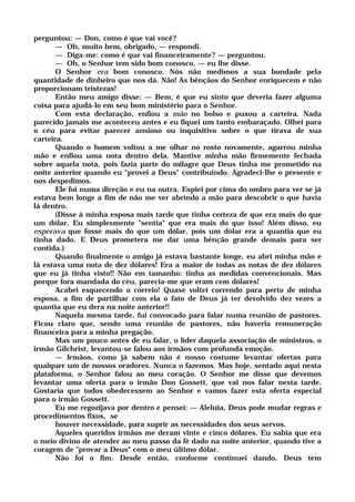 perguntou: — Don, como é que vai você?
— Oh, muito bem, obrigado, — respondi.
— Diga-me: como é que vai financeiramente? — perguntou.
— Oh, o Senhor tem sido bom conosco, — eu lhe disse.
O Senhor era bom conosco. Nós não medimos a sua bondade pela
quantidade de dinheiro que nos dá. Não! As bênçãos do Senhor enriquecem e não
proporcionam tristezas!
Então meu amigo disse: — Bem, é que eu sinto que deveria fazer alguma
coisa para ajudá-lo em seu bom ministério para o Senhor.
Com esta declaração, enfiou a mão no bolso e puxou a carteira. Nada
parecido jamais me aconteceu antes e eu fiquei um tanto embaraçado. Olhei para
o céu para evitar parecer ansioso ou inquisitivo sobre o que tirava de sua
carteira.
Quando o homem voltou a me olhar no rosto novamente, agarrou minha
mão e enfiou uma nota dentro dela. Mantive minha mão firmemente fechada
sobre aquela nota, pois fazia parte do milagre que Deus tinha me prometido na
noite anterior quando eu "provei a Deus" contribuindo. Agradeci-lhe o presente e
nos despedimos.
Ele foi numa direção e eu na outra. Espiei por cima do ombro para ver se já
estava bem longe a fim de não me ver abrindo a mão para descobrir o que havia
lá dentro.
(Disse à minha esposa mais tarde que tinha certeza de que era mais do que
um dólar. Eu simplesmente "sentia" que era mais do que isso! Além disso, eu
esperava que fosse mais do que um dólar, pois um dólar era a quantia que eu
tinha dado. E Deus prometera me dar uma bênção grande demais para ser
contida.)
Quando finalmente o amigo já estava bastante longe, eu abri minha mão e
lá estava uma nota de dez dólares! Era a maior de todas as notas de dez dólares
que eu já tinha visto!! Não em tamanho: tinha as medidas convencionais. Mas
porque fora mandada do céu, parecia-me que eram cem dólares!
Acabei esquecendo o correio! Quase voltei correndo para perto de minha
esposa, a fim de partilhar com ela o fato de Deus já ter devolvido dez vezes a
quantia que eu dera na noite anterior!!
Naquela mesma tarde, fui convocado para falar numa reunião de pastores.
Ficou claro que, sendo uma reunião de pastores, não haveria remuneração
financeira para a minha pregação.
Mas um pouco antes de eu falar, o líder daquela associação de ministros, o
irmão Gilchrist, levantou-se falou aos irmãos com profunda emoção.
— Irmãos, como já sabem não é nosso costume levantar ofertas para
qualquer um de nossos oradores. Nunca o fazemos. Mas hoje, sentado aqui nesta
plataforma, o Senhor falou ao meu coração. O Senhor me disse que devemos
levantar uma oferta para o irmão Don Gossett, que vai nos falar nesta tarde.
Gostaria que todos obedecessem ao Senhor e vamos fazer esta oferta especial
para o irmão Gossett.
Eu me regozijava por dentro e pensei: — Aleluia, Deus pode mudar regras e
procedimentos fixos, se
houver necessidade, para suprir as necessidades dos seus servos.
Aqueles queridos irmãos me deram vinte e cinco dólares. Eu sabia que era
o meio divino de atender ao meu passo da fé dado na noite anterior, quando tive a
coragem de "provar a Deus" com o meu último dólar.
Não foi o fim. Desde então, conforme continuei dando, Deus tem
 