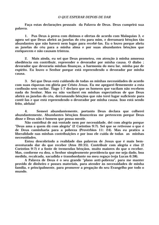 O QUE ESPERAR DEPOIS DE DAR
Faça estas declarações pessoais da Palavra de Deus. Deus cumprirá sua
palavra.
1. Pus Deus à prova com dízimos e ofertas de acordo com Malaquias 3, e
agora sei que Deus abrirá as janelas do céu para mim, e derramará bênçãos tão
abundantes que não haverá nem lugar para recebê-las. Eu o louvo porque abriu
as janelas do céu para a minha alma e por suas abundantes bênçãos que
enriquecem e não causam tristeza.
2. Mais ainda, eu sei que Deus prometeu, em atenção à minha amorosa
obediência em contribuir, repreender o devorador por minha causa. O diabo ;
devorador que devoraria minhas finanças, a harmonia do meu lar, minha paz de
espírito. Eu louvo o Senhor porque está repreendendo o devorador por minha
causa.
3. Sei que Deus está cuidando de todas as minhas necessidades de acordo
com suas riquezas em glória por Cristo Jesus. Eu me apegarei firmemente a esta
confissão sem vacilar. Tiago 1:7 declara que os homens que vacilam não recebem
nada do Senhor. Mas eu não vacilarei em minhas expectativas de que Deus
abrirá as janelas do céu, derramando bênçãos que não terei lugar suficiente para
contê-las e que está repreendendo o devorador por minha causa. Isso está sendo
feito, aleluia!
4. Semeei abundantemente, portanto Deus declara que colherei
abundantemente. Abundantes bênçãos financeiras me pertencem porque Deus
disse e Deus não é homem que possa mentir.
Não contribuí de má vontade nem por necessidade, dei com alegria porque
"Deus ama a quem dá com alegria" (2 Coríntios 9:7). Sei que se retivesse o que é
de Deus caminharia para a pobreza (Provérbios 11: 24). Mas eu pratico a
liberalidade nas minhas contribuições e por isso ele cuida de todas as minhas
necessidades.
Estou descobrindo a realidade das palavras de Jesus que é mais bem-
aventurado dar do que receber (Atos 20:35). Contribuir com alegria e riso (2
Coríntios 9:7) é a fonte de tremendas bênçãos, muito maiores do que o receber.
Mas, conforme eu dou, o Senhor simplesmente providencia que me seja dado, boa
medida, recalcada, sacudida e transbordante no meu regaço (veja Lucas 6:38).
A Palavra de Deus é o seu grande "plano anti-pobreza", para me manter
provido de dinheiro e posses materiais, para atender às necessidades de minha
família, e principalmente, para promover a pregação do seu Evangelho por todo o
mundo.
 