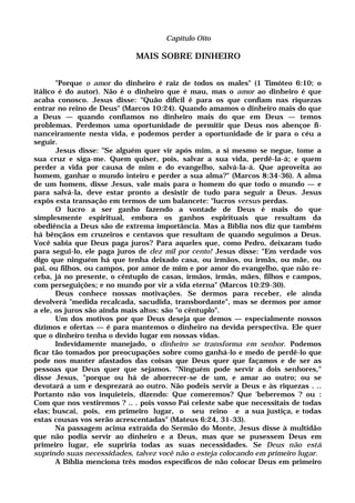 Capítulo Oito
MAIS SOBRE DINHEIRO
"Porque o amor do dinheiro é raiz de todos os males" (1 Timóteo 6:10; o
itálico é do autor). Não é o dinheiro que é mau, mas o amor ao dinheiro é que
acaba conosco. Jesus disse: "Quão difícil é para os que confiam nas riquezas
entrar no reino de Deus" (Marcos 10:24). Quando amamos o dinheiro mais do que
a Deus — quando confiamos no dinheiro mais do que em Deus — temos
problemas. Perdemos uma oportunidade de permitir que Deus nos abençoe fi-
nanceiramente nesta vida, e podemos perder a oportunidade de ir para o céu a
seguir.
Jesus disse: "Se alguém quer vir após mim, a si mesmo se negue, tome a
sua cruz e siga-me. Quem quiser, pois, salvar a sua vida, perdê-la-á; e quem
perder a vida por causa de mim e do evangelho, salvá-la-á. Que aproveita ao
homem, ganhar o mundo inteiro e perder a sua alma?" (Marcos 8:34-36). A alma
de um homem, disse Jesus, vale mais para o homem do que todo o mundo — e
para salvá-la, deve estar pronto a desistir de tudo para seguir a Deus. Jesus
expôs esta transação em termos de um balancete: "lucros versus perdas.
O lucro a ser ganho fazendo a vontade de Deus é mais do que
simplesmente espiritual, embora os ganhos espirituais que resultam da
obediência a Deus são de extrema importância. Mas a Bíblia nos diz que também
há bênçãos em cruzeiros e centavos que resultam de quando seguimos a Deus.
Você sabia que Deus paga juros? Para aqueles que, como Pedro, deixaram tudo
para segui-lo, ele paga juros de dez mil por cento! Jesus disse: "Em verdade vos
digo que ninguém há que tenha deixado casa, ou irmãos, ou irmãs, ou mãe, ou
pai, ou filhos, ou campos, por amor de mim e por amor do evangelho, que não re-
ceba, já no presente, o cêntuplo de casas, irmãos, irmãs, mães, filhos e campos,
com perseguições; e no mundo por vir a vida eterna" (Marcos 10:29-30).
Deus conhece nossas motivações. Se dermos para receber, ele ainda
devolverá "medida recalcada, sacudida, transbordante", mas se dermos por amor
a ele, os juros são ainda mais altos: são "o cêntuplo".
Um dos motivos por que Deus deseja que demos — especialmente nossos
dízimos e ofertas — é para mantemos o dinheiro na devida perspectiva. Ele quer
que o dinheiro tenha o devido lugar em nossas vidas.
Indevidamente manejado, o dinheiro se transforma em senhor. Podemos
ficar tão tomados por preocupações sobre como ganhá-lo e medo de perdê-lo que
pode nos manter afastados das coisas que Deus quer que façamos e de ser as
pessoas que Deus quer que sejamos. "Ninguém pode servir a dois senhores,"
disse Jesus, "porque ou há de aborrecer-se de um, e amar ao outro; ou se
devotará a um e desprezará ao outro. Não podeis servir a Deus e às riquezas . ..
Portanto não vos inquieteis, dizendo: Que comeremos? Que 'beberemos ? ou :
Com que nos vestiremos ? .. . pois vosso Pai celeste sabe que necessitais de todas
elas; buscai, pois, em primeiro lugar, o seu reino e a sua justiça, e todas
estas cousas vos serão acrescentadas" (Mateus 6:24, 31-33).
Na passagem acima extraída do Sermão do Monte, Jesus disse à multidão
que não podia servir ao dinheiro e a Deus, mas que se pusessem Deus em
primeiro lugar, ele supriria todas as suas necessidades. Se Deus não está
suprindo suas necessidades, talvez você não o esteja colocando em primeiro lugar.
A Bíblia menciona três modos específicos de não colocar Deus em primeiro
 