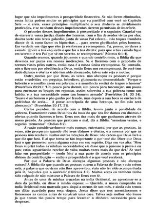 lugar que são impedimentos à prosperidade financeira. Se não forem eliminadas,
essas faltas podem anular os princípios que eu partilhei com você no Capítulo
Sete — e creia, esses princípios multiplicarão o seu dinheiro se devidamente
praticados, e se nenhum desses impedimentos tiverem permissão de interferir.
O primeiro desses impedimentos à prosperidade é o seguinte: Guardai-vos
de exerceria vossa justiça diante dos homens, com o fim de serdes vistos por eles;
doutra sorte não tereis galardão junto de vosso Pai celeste... não toques trombeta
diante de ti, como fazem os hipócritas .. . para serem glorificados pelos homens.
Em verdade vos digo que eles já receberam a recompensa. Tu, porem, ao dares a
esmola, ignore a tua esquerda o que faz a tua direita; para que a tua esmola fique
em secreto: e teu Pai que vê em secreto, te recompensará" (Mateus 6:1-4).
Quando oramos, quando jejuamos e quando contribuímos, a Bíblia diz que
devemos ser puros em nossas motivações. Se o fizermos com o propósito de
sermos vistos pelos outros, então essa é a nossa única recompensa. Se, contudo,
nós o fizermos por obediência a Deus, então Deus nos recompensará. Se você tem
dado dízimos e ofertas e não tem sido abençoado, talvez este seja o motivo.
Outro_motivo por que Deus, às vezes, não abençoa as pessoas é porque
estão envolvidas em preguiça, bebedices, glutonaria ou desonestidade. "Porque o
beberão e o comilão caem em pobreza; e a sonolência vestirá de trapos o homem"
(Provérbios 23:21); “Um pouco para dormir, um pouco para toscanejar, um pouco
para encruzar os braços em repouso, assim sobrevirá a tua pobreza como um
ladrão, e a tua necessidade como um homem armado" (Provérbios 24: 33 34).
"Suave é ao homem o pão ganho por fraude, mas depois a sua boca se encherá de
pedrinhas de areia... A posse antecipada de uma herança, no fim não será
abençoada" (Provérbios 20:17, 21).
Certos pecados, de acordo com a Bíblia, levam junto a penalidade da
pobreza. Exatamente como Deus nos dá mais do que nós lhe damos em dízimos e
ofertas quando fazemos o bem, Deus nos tira mais do que ganhamos através de
nosso pecado. As pessoas que praticam o mal, diz a Bíblia, "semeiam ventos, e
segarão tormentas" (Oséias 8:7).
A razão consideravelmente mais comum, entretanto, por que as pessoas, às
vezes, não prosperam quando dão seus dízimos e ofertas, e a mesma por que as
pessoas não recebem muitas outras bênçãos de Deus: não crêem que Deus fará o
que diz que fará. E ai que torna-se tão importante o que você diz. Dizer que Deus
fará o que prometeu opera alguma coisa em seu espírito. Diga em voz alta: "Meu
Deus suprirá todas as minhas necessidades; ele disse que o pusesse à prova e eu
pus; estou aguardando receber de volta muitas vezes mais do que dei." Se você
falar em prosperidade — tendo feito a sua parte de acordo com os princípios
divinos da contribuição — então a prosperidade é o que você receberá.
Por que a Palavra de Deus abençoa algumas pessoas e não abençoa
outras? A Bíblia diz que quando as pessoas ouvem a Palavra de Deus e não crêem
nela, a palavra que ouviram não lhes aproveitou, visto não ter sido acompanhada
pela fé, naqueles que a ouviram" (Hebreus 4:2). Muitas vezes eu também tenho
sido culpado de não misturar a Palavra de Deus com fé.
Antes de uma de minhas cruzadas na índia Ocidental, ao aproximar-se a
data da partida, eu disse à minha esposa: — Querida, a nossa campanha na
índia Ocidental está marcada para daqui a menos de um mês, e ainda não temos
um dólar guardado para essa viagem. Jesus disse que nos assentássemos e
fizéssemos as contas antes de construir uma casa. Talvez seja melhor não irmos
já que temos tão pouco tempo para levantar o dinheiro necessário para as
despesas.
 