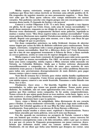 Minha esposa, entretanto, sempre possuiu uma fé inabalável e uma
confiança que Deus fará coisas incríveis se tivermos uma atitude positiva de fé.
Ela respondeu da seguinte maneira ao meu pensamento negativo: — Bem, Don,
você sabe que foi Deus quem colocou esse campo missionário em nossos
corações. Não podemos cancelar esta viagem porque não nos encarregamos a nos
mesmos desta tarefa. É chamado do Senhor e ele provera!
Comecei a recitar Filipenses 4:19: "E o meu Deus, segundo a sua riqueza
em glória, há de suprir em Cristo Jesus, cada uma de vossas necessidades." A
partir desse momento, enquanto eu me dirigia de carro de um lugar para outro, e
diversas vezes diariamente, corajosamente declarei estas palavras, repetindo-as
muitas e muitas vezes: "Meu Deus suprirá todas as minhas necessidades!" Como
essas palavras libertaram meu espírito! Fortaleceram minha fé e mudaram minha
atitude. Repetir esta passagem para mim mesmo, crer e falar com Deus foi que
operou o milagre de que eu precisava.
Em duas campanhas anteriores na índia Ocidental, tivemos de abreviar
nossa viagem por causa da falta de dinheiro suficiente para continuarmos. Nesta
viagem, entretanto, cumprimos todo o nosso programa porque Deus supriu cada
uma de nossas necessidades. Qual foi a diferença desta vez? Creio firmemente
que foi o fato de nos apegarmos tenazmente à Palavra de Deus, e Deus ouvindo
as nossas palavras, sentiu-se como era de esperar obrigado a cumpri-la.
Minha esposa é uma fonte constante de inspiração para mim nesta questão
de Deus suprir as nossas necessidades. Em 1961, na mesma ocasião em que eu
fazia uma outra campanha, minha esposa e filhos estavam todos morando em
Victoria, na Colúmbia Britânica. Ainda que o Senhor estivesse abençoando
maravilhosamente a campanha, as ofertas de amor para sustento do meu
ministério eram poucas e insuficientes. Isto criou um crítico problema financeiro
para todos nós; precisávamos desesperadamente de mais dinheiro para pagar
nossas contas e para o nosso sustento.
Num fim-de-semana fui à Victoria para visitar minha família rapidamente
antes de retornar à campanha. Como tivesse pouquíssimo dinheiro para deixar
com minha esposa, comecei a me sentir frustrado. Passamos a noite falando com
Deus, face à face.
Finalmente, Joyce orou: — Pai Querido, Supridor de todas as nossas
necessidades, tu sabes que temos um grande problema. Temos muito pouco
dinheiro. Na realidade, não sei como agüentaremos esta semana. Talvez tu não
queiras que Don continue nesta campanha. Se for assim, compreenderemos.
Temos certeza de que sejam quais forem os teus motivos, serão bons. Agora, se tu
não resolveres o nosso problema financeiro, entregaremos este ministério a uma
outra pessoa. Queremos fazer o que tu quiseres.
Joyce, como o Moisés da antigüidade, falou diretamente do seu coração
para o Senhor. E estou totalmente convencido, o que ficou logo mais confirmado,
que nosso Pai Celestial agradou-se de sua filha lhe falar assim livremente e sem
acanhamento. Suas palavras e a promessa de Deus fizeram a diferença.
Aquela oração mudou a nossa maré, espiritual e financeiramente. Nunca
mais fomos atacados por tanta pobreza, nem na fé nem nas finanças.
Um dia, quando me encontrava no aeroporto de Tortola, comecei a falar
com um homem que revelou--se um vendedor. No começo, nossa conversa foi
sem maiores conseqüências como a de dois estranhos, sobre o por que eu estava
lá e por que ele estava lá. Enquanto prosseguíamos em nossa conversa, desco-
brimos que tínhamos muita coisa em comum: ambos éramos cristãos.
Finalmente, ele me disse que tinha uma história que desejava me contar, uma
 