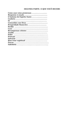 SEGUNDA PARTE. O QUE VOCÊ RECEBE
Como usar estas promessas ............................
Respostas à oração ..........................................
O batismo do Espírito Santo ............................
Conforto ..........................................................
Fé ..................................................................
Comunhão com Deus .......................................
Prosperidade financeira ..................................
Perdão .............................................................
Cura ................................................................
Recompensas celestes .......................................
Auxílio .............................................................
Poder ...............................................................
Proteção ............................................................
Salvação ............................................................
Bem-estar espiritual ........................................
Forças.................................................................
Sabedoria ..........................................................
 