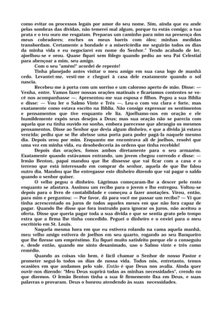 como evitar os processos legais por amor do seu nome. Sim, ainda que eu ande
pelas sombras das dívidas, não temerei mal algum, porque tu estás comigo; a tua
prata e o teu ouro me resgatam. Preparas um caminho para mim na presença dos
meus cobradores; enches os meus barris com óleo; minhas medidas
transbordam. Certamente a bondade e a misericórdia me seguirão todos os dias
da minha vida e eu negociarei em nome do Senhor." Tendo acabado de ler,
ajoelhou-se e orou. Quase fiquei sem fôlego quando pediu ao seu Pai Celestial
para abençoar a mim, seu amigo.
Com o seu "amém!" acordei de repente!
Tinha planejado antes visitar o meu amigo em sua casa logo de manhã
cedo. Levantei-me, vesti-me e cheguei à casa dele exatamente quando o sol
nascia.
Recebeu-me à porta com um sorriso e um caloroso aperto de mão. Disse: —
Venha, entre. Vamos fazer nossas orações matinais e ficaríamos contentes se vo-
cê nos acompanhasse —. Apresentou-me sua esposa e filhos. Pegou a sua Bíblia
e disse: — Vou ler o Salmo Vinte e Três —. Leu-o com voz clara e forte, mas
exatamente como estava escrito na Bíblia. Não consigo expressar os sentimentos
e pensamentos que tive enquanto ele lia. Ajoelhamo-nos em oração e ele
humildemente expôs seus desejos a Deus; mas sua oração não se parecia com
aquela que eu tinha ouvido no sonho, embora parecesse que abrangia os mesmos
pensamentos. Disse ao Senhor que devia algum dinheiro, e que a dívida já estava
vencida; pediu que se lhe abrisse uma porta para poder pagá-la naquele mesmo
dia. Depois orou por mim. Enquanto me encontrava ali de joelhos, resolvi que
uma vez em minha vida, eu desobedeceria às ordens que tinha recebido!
Depois das orações, fomos ambos diretamente para o seu armazém.
Exatamente quando estávamos entrando, um jovem chegou correndo e disse: —
Irmão Benton, papai mandou que lhe dissesse que vai ficar com a casa e o
terreno que está interessado em comprar do senhor, aquela de que lhe falou
outro dia. Mandou que lhe entregasse este dinheiro dizendo que vai pagar o saldo
quando o senhor quiser.
O velho pegou o dinheiro. Lágrimas começaram-lhe a descer pelo rosto
enquanto se afastava. Assinou um recibo para o jovem e lho entregou. Voltou-se
depois para o livro de contabilidade e começou a fazer anotações. Virou, então,
para mim e perguntou: — Por favor, dá para você me passar um recibo? — Vi que
tinha acrescentado os juros de todos aqueles meses em que não fora capaz de
pagar. Quando lhe disse que fora instruído para ignorar os juros, não aceitou a
oferta. Disse que queria pagar toda a sua dívida e que se sentia grato pelo tempo
extra que a firma lhe tinha concedido. Peguei o dinheiro e o enviei para o meu
escritório em St. Louis.
Naquela mesma hora em que eu estivera rolando na cama aquela manhã,
meu velho amigo estivera de joelhos em seu quarto, rogando ao seu Banqueiro
que lhe fizesse um empréstimo. Eu fiquei muito satisfeito porque ele o conseguiu
e, desde então, quando me sinto desanimado, uso o Salmo vinte e três como
remédio.
Quando as coisas vão bem, é fácil chamar o Senhor de nosso Pastor e
prometer segui-lo todos os dias de nossa vida. Todos nós, entretanto, temos
ocasiões em que andamos pelo vale. Então é que Deus nos avalia. Ainda quer
ouvir-nos dizendo: "Meu Deus suprirá todas as minhas necessidades", crendo no
que dizemos. O Irmão Benton tinha a sua fé firmemente fixa em Deus, e suas
palavras o provaram. Deus o honrou atendendo às suas necessidades.
 