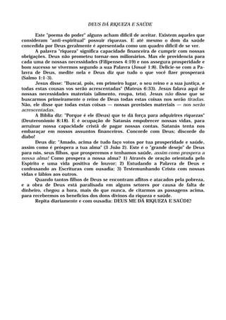 DEUS DÁ RIQUEZA E SAÚDE
Este "poema do poder" alguns acham difícil de aceitar. Existem aqueles que
consideram "anti-espiritual" possuir riquezas. E até mesmo o dom da saúde
concedida por Deus geralmente é apresentada como um quadro difícil de se ver.
A palavra "riqueza" significa capacidade financeira de cumprir com nossas
obrigações. Deus não prometeu tornar-nos milionários. Mas ele providencia para
cada uma de nossas necessidades (Filipenses 4:19) e nos assegura prosperidade e
bom sucesso se vivermos segundo a sua Palavra (Josué 1:8). Delicie-se com a Pa-
lavra de Deus, medite nela e Deus diz que tudo o que você fizer prosperará
(Salmo 1:1-3).
Jesus disse: "Buscai, pois, em primeiro lugar, o seu reino e a sua justiça, e
todas estas cousas vos serão acrescentadas" (Mateus 6:33). Jesus falava aqui de
nossas necessidades materiais (alimento, roupa, teto). Jesus não disse que se
buscarmos primeiramente o reino de Deus todas estas coisas nos serão tiradas.
Não, ele disse que todas estas coisas — nossas provisões materiais — nos serão
acrescentadas.
A Bíblia diz: "Porque é ele (Deus) que te dá força para adquirires riquezas"
(Deuteronômio 8:18). E é ocupação de Satanás empobrecer nossas vidas, para
arruinar nossa capacidade cristã de pagar nossas contas. Satanás tenta nos
embaraçar em nossos assuntos financeiros. Concorde com Deus; discorde do
diabo!
Deus diz: "Amado, acima de tudo faço votos por tua prosperidade e saúde,
assim como é próspera a tua alma" (3 João 2). Este é o "grande desejo" de Deus
para nós, seus filhos, que prosperemos e tenhamos saúde, assim como prospera a
nossa alma! Como prospera a nossa alma? 1) Através de oração orientada pelo
Espírito e uma vida positiva de louvor; 2) Estudando a Palavra de Deus e
confessando as Escrituras com ousadia; 3) Testemunhando Cristo com nossas
vidas e lábios aos outros.
Quando tantos filhos de Deus se encontram aflitos e atacados pela pobreza,
e a obra de Deus está paralisada em alguns setores por causa de falta de
dinheiro, chegou a hora, mais do que nunca, de citarmos as passagens acima,
para recebermos os benefícios dos dons divinos da riqueza e saúde.
Repita diariamente e com ousadia: DEUS ME DÁ RIQUEZA E SAÚDE!
 