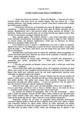 Capítulo Nove
COMO EXPULSAR MAUS ESPÍRITOS
— Eram três horas da manhã, — disse Earl Britam, — virei-me na cama e
estendi minha mão para tocar em minha esposa. Ela não estava lá! — Com
aquelas palavras, meu amigo começou a contar como ficou conhecendo o poder
que tinha contra o diabo.
— Pensei que ela tivesse se levantado por causa de alguma necessidade, —
continuou. — Estava preocupado com ela, pois agia de forma estranha há se-
manas. Rapidamente saí à sua procura pelos outros quartos de dormir e no
banheiro. Então corri ao porão para ver se tinha descido por algum motivo. Mas
ela não se encontrava em lugar nenhum da casa!
Meu coração parou. Ela estivera doente e, nos meses passados, parecia
estar sofrendo mentalmente. Literalmente tinha estado a fugir da vida. Embora
eu orasse muito, ela piorava rapidamente. Nada que eu dissesse ou fizesse
parecia ter qualquer efeito sobre ela.
Corri depressa para o quarto e rapidamente me vesti e calcei os sapatos.
Agarrei um casaco e me dirigi para a porta da frente. Durante todo o tempo, não
parei de pedir: — Por favor, meu Deus, que ela esteja bem; por favor, não deixe
que se machuque!
Quando abri a porta para sair, lá estava ela, molhada, olhos arregalados e o
cabelo escorrido pelo rosto. Estivera na chuva só de camisola e chinelos, que es-
tavam agora empapados de lama.
Quando estendi os braços para abraçá-la, tentando não demonstrar a
ansiedade que sentia, perguntei--lhe: — Onde você esteve? Fiquei tão
preocupado!
— Fui dar um passeio no bosque; estava sem sono e achei que seria bom
para mim, — explicou.
Nunca tinha feito nada tão perigoso antes. Da expressão anormal em seus
olhos e por causa de sua completa inconsciência da seriedade do que tinha feito,
fiquei com medo que estivesse perto de um total esgotamento; parecia estar
entrando em alguma espécie de colapso.
Eu a abracei e a fiz voltar para o quarto. Fiquei com ela até que mudou de
roupa e voltou para a cama. Quando percebi que tinha adormecido, levantei-me.
Não podia dormir. Não podia nem sequer ficar sentado. Perguntas sem fim
passavam correndo por minha cabeça: — O que vai acontecer com ela agora? O
que ela vai fazer? Será que não há nenhuma resposta ?
Tinha de fazer algo, mas o quê? Já tinha pedido a Deus que a ajudasse: —
Cure-a, meu Deus, por favor, cure-a. Faça-o, Senhor; faça-o, em nome de Jesus
—. Já tinha orado muitas e muitas vezes por sua recuperação.
De repente me lembrei da passagem: "Eis aí vos dei autoridade. .. sobre
todo o poder do inimigo" (Lucas 10:19). Talvez Deus estivesse me dizendo para
usar outro método neste caso. Talvez não tivesse exaurido meu próprio poder
antes de lhe pedir que fizesse algo. Comecei a orar pedindo orientação.
Enquanto andava de lá para cá naquelas horas matinais, procurando
encontrar alguma palavra vinda de Deus, alguma arma para usar contra o diabo,
cuja traiçoeira astúcia eu agora tinha certeza de estar operando em minha
esposa, as palavras de Jesus me vieram à mente: "Aí vem o príncipe do mundo; e
ele nada tem em mim" (João 14:30). Como um náufrago que se agarra a um
 