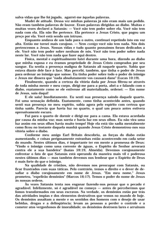 salva-vidas que lhe foi jogado, agarrei-me àquelas palavras.
Mudei de atitude. Dessa vez minhas palavras já não eram mais um pedido.
Não eram também palavras de louvor. Eram palavras dirigidas ao diabo. Muitas e
muitas vezes declarei a Satanás: — Você não tem poder sobre ela. Você não tem
nada com ela. Ela não lhe pertence. Ela pertence a Jesus Cristo, que pagou um
preço por ela. Você está sendo um intruso.
Enquanto andava de um lado para o outro, continuei repetindo isto em voz
alta. Então me tornei mais corajoso. — Nem comigo você não tem nada. Nós dois
pertencemos a Jesus. Nossas vidas e tudo quanto possuímos foram dedicados a
ele. Você não tem poder sobre nenhum de nós. Você não tem poder sobre nada
neste lar. Você não tem nada que fazer aqui dentro.
Física, mental e espiritualmente lutei durante uma hora, dizendo ao diabo
que minha esposa e eu éramos propriedade de Jesus Cristo comprados por seu
sangue. Eu sentia a presença maligna de Satanás ali naquele quarto. Sabia que
estava diante dele face à face. Mas percebi, também, que tinha o poder de Jesus
para ordenar ao inimigo que saísse. Eu tinha poder sobre todo o poder do inimigo
e Jesus me dissera que "nada absolutamente vos causará dano" (Lucas 10:19).
Finalmente, quando a certeza da vitória dada por Jesus filtrou-se através
de toda minha mente e meu corpo, dirigi-me para a porta, abri-a e falando com o
diabo, exatamente como se ele estivesse ali materializado, ordenei: — Em nome
de Jesus, saia daqui!
E ele saiu! Imediatamente. Eu senti sua presença saindo daquele quarto.
Foi uma sensação definida. Exatamente, como tinha acontecido antes, quando
senti sua presença no meu espírito, sabia agora pelo espírito com certeza que
tinha saído. Parecia que havia luz no quarto, o qual um pouco antes estivera
opressivamente escuro.
Fui para o quarto de dormir e dirigi-me para a cama. Ela estava acordada
por causa da minha voz; mas sorria e havia luz em seus olhos. Eu não vira uma
luz assim em seus olhos havia muito tempo! Hoje ela está tão sadia mentalmente
como ficou no instante daquela manhã quando Jesus Cristo demonstrou-nos sua
vitória sobre o diabo.
Conforme meu amigo Earl Britain descobriu, as forças do diabo estão
aumentando, e coisas perigosamente estranhas estão acontecendo em cada setor
do mundo. Nestes últimos dias, é importante ter em mente a promessa de Deus:
"Vindo o inimigo como uma corrente de águas, o Espírito do Senhor arvorará
contra ele a sua bandeira" (Isaías 59:19, Almeida). Devemos corajosamente
enfrentar o fato de que Satanás está operando da maneira mais vil e poderosa
nestes últimos dias — mas também devemos nos lembrar que o Espírito de Deus
é mais forte do que o inimigo.
Na qualidade de cristãos, não devemos nos preocupar com Satanás, ou
ficar frustrados com suas táticas. Pelo contrário, temos o direito e o dever de de-
safiar o diabo corajosamente em nome de Jesus. "Em meu nome," Jesus
prometeu, "expelirão demônios" (Marcos 16:17). Temos o poder do nome de Jesus
às nossas ordens.
Às vezes Satanás tenta nos enganar fazendo-nos pensar que o pecado é
agradável. Infelizmente, só é agradável no começo — antes de percebermos que
fomos transformados em seus escravos. Na verdade, os demônios estão por trás
das atividades ímpias e dos elementos destrutivos que vemos no mundo de hoje.
Os demônios assaltam a mente e os sentidos dos homens com o desejo de usar
bebidas, drogas e a delinqüência; levam as pessoas a perder o controle e a
cometer atos vergonhosos de imoralidade; os demônios destroem lares e arruinam
 