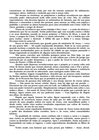 casamentos; os demônios estão por trás do enorme aumento do sofrimento,
amargura, dores, violência e confusão que está à nossa volta.
Até mesmo os cientistas, os psiquiatras e médicos reconhecem que algum
estranho poder sobrenatural anda solto nesta hora de crise. Nós, os cristãos
especialmente, não devemos ignorar as artimanhas de Satanás, que ele usa para
distorcer e emaranhar a mente das pessoas, para saturar as vidas com sujeira e
podridão, e arrastar as almas humanas para uma eternidade sem Cristo "onde há
choro, gemidos e ranger de dentes".
Temos de reconhecer que nosso inimigo é feio e mau — a razão da tristeza e
sofrimento que há no mundo. Então poderemos agir com ousadia contra o diabo
e os seus demônios usando as armas próprias: a Palavra de Deus, o nome de
Jesus, o sangue de Cristo. O diabo é o nosso adversário — ele é o ladrão que veio
para roubar, matar e destruir. A Bíblia diz que o diabo é o nosso inimigo.
Devemos tratá-lo como tal.
Pouco se fala entretanto que grande parte do ministério de Jesus — cerca
de um quarto dele — foi usado expulsando demônios. Pode-se às vezes pensar,
quando ouvimos a maioria dos sermões, que os demônios deixaram de existir, ou
que foram arrebanhados para as favelas da cidade ou que estejam passando o
tempo enganando os membros de alguma outra denominação.
Não posso conceber que trabalho próspero possa ser feito hoje, ou que
crentes possam obter vitórias contínuas, se não sabem que a fonte do perigo que
enfrentam jaz no poder demoníaco, e que o poder de vencê-lo está no nome de
Jesus de Nazaré, o Filho de Deus.
Quanto mais depressa reconhecermos que o próprio ar à nossa volta está
cheio de forças hostis que tentam destruir nossa comunhão com o Pai e privar-
nos de sermos úteis em seu trabalho, melhor será para nós. Ignorar a existência
dos demônios só concede ao adversário uma vantagem maior sobre nós.
Em minhas viagem evangelísticas, descobri que as pessoas estão famintas
do Senhor; querem libertação; anseiam a vida eterna; mas são incapazes, muitas
delas, de se livrarem dos laços que as prendem ao pecado.
Centenas de pessoas têm indicado o seu desejo sincero de serem salvas.
Dizem: — Não posso me tornar cristão. Quero, mas há algo que me prende —.
Encontrei-me com um jovem como este em Lodi, na Califórnia. Queria a salvação,
mas um poder invisível o prendia. Simplesmente coloquei minha mão sobre o seu
ombro e disse: — Em nome de Jesus Cristo, ordeno ao poder que o prende que se
desfaça. Agora vamos orar em seu poderoso nome —. Com lágrimas de alegria
nos olhos, ele obedeceu.
Depois que aquele homem foi salvo, fiquei espantado com o efeito. Um
sentimento de reverência tomou conta de mim por ter sido capaz de exercer,
através de uma simples ordem em nome de Jesus, este maravilhoso poder, e
desde então, tenho visto muitos resultados espantosos nos cultos de reaviva-
mento através do uso do seu nome.
"Em meu nome expulsarão demônios." Em nome de Jesus temos destruído
o poder dos demônios sobre reuniões, lares e, às vezes, sobre comunidades
inteiras.
Na qualidade de cristãos, nosso combate não é contra a carne e o sangue,
mas contra os principados e potestades nos lugares celestiais; nossa guerra é
contra os demônios de todas as categorias, tipos e autoridades. Estão atacando a
humanidade em todos os lugares, e estão especialmente desafiando os filhos de
Deus.
Tenho orado com homens que eram presos por hábitos — fumo, álcool,
 