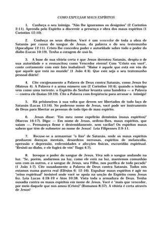COMO EXPULSAR MAUS ESPÍRITOS
1. Conheça o seu inimigo. "Não lhe ignoramos os desígnios" (2 Coríntios
2:11). Aprenda pelo Espírito a discernir a presença e obra dos maus espíritos (1
Coríntios 12:10).
2. Conheça os seus direitos. Você é um vencedor de toda a obra de
Satanás por causa do sangue de Jesus, da palavra e do seu testemunho
(Apocalipse 12:11). Cristo lhe concedeu poder e autoridade sobre todo o poder do
diabo (Lucas 10:19). Tenha a coragem de usá-lo.
3. A base de sua vitória certa é que Jesus derrotou Satanás, despiu-o de
sua autoridade e o ressuscitou como Vencedor eterno! Com "Cristo em você",
conte certamente com este fato inabalável: "Maior é aquele que está em vós do
que aquele que está no mundo" (1 João 4:4). Que este seja o seu testemunho
pessoal diário!
4. Cite corajosamente a Palavra de Deus contra Satanás, como Jesus fez
(Mateus 4). A Palavra é a arma número um (2 Coríntios 10:4); quando o inimigo
vem como uma torrente, o Espírito do Senhor levanta uma bandeira — a Palavra
— contra ele (Isaías 59:19). Cite a Palavra com freqüência para arrasar o inimigo!
5. Há prisioneiros à sua volta que devem ser libertados de todo laço de
Satanás (Lucas 13:16). No poderoso nome de Jesus, você pode ser instrumento
de Deus para libertar as pessoas de todo tipo de mau espírito.
6. Jesus disse: "Em meu nome expelirão demônios (maus espíritos)"
(Marcos 16:17). Diga: — Em nome de Jesus, ordeno-lhes, maus espíritos, que
saiam —. Permaneça firme e destemidamente, sem vacilar! Os espíritos maus
sabem que têm de submeter ao nome de Jesus! Leia Filipenses 2:9-11.
7. Recuse-se a armazenar "o lixo" de Satanás, onde os maus espíritos
produzem doenças mentais, desordens nervosas, espíritos de melancolia,
opressão e depressão, enfermidades e afecções físicas, escravidão espiritual.
"Resisti ao diabo, e ele fugirá de vós" Tiago 4:7).
8. Invoque o poder do sangue de Jesus. Viva sob o sangue andando na
luz. "Se, porém, andarmos na luz, como ele está na luz, mantemos comunhão
uns com os outros, e o sangue de Jesus, seu Filho, nos purifica de todo pecado"
(1 João 1:7). Cite ousadamente a Palavra de Deus contra Satanás. Todos nós
estamos numa guerra real (Efésios 6: 12-16). Expulsar maus espíritos é agir no
"reino espiritual" invisível onde você se apoia na unção do Espírito como Jesus
fez. Leia Lucas 4:18-19 e Atos 10:38. Vista toda a armadura de Deus. Tenha
ousadia contra os maus espíritos em nome de Jesus. Você é "mais que vencedor,
por meio daquele que nos amou (Cristo)" (Romanos 8:37). A vitória é certa através
de Jesus!
 
