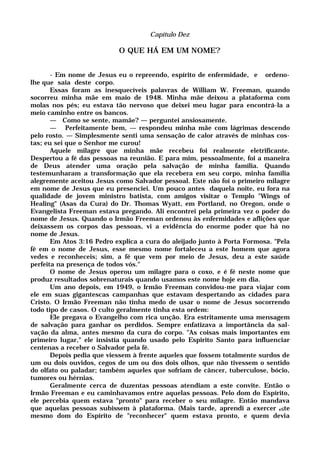 Capítulo Dez
O QUE HÁ EM UM NOME?
- Em nome de Jesus eu o repreendo, espírito de enfermidade, e ordeno-
lhe que saia deste corpo.
Essas foram as inesquecíveis palavras de William W. Freeman, quando
socorreu minha mãe em maio de 1948. Minha mãe deixou a plataforma com
molas nos pés; eu estava tão nervoso que deixei meu lugar para encontrá-la a
meio caminho entre os bancos.
— Como se sente, mamãe? — perguntei ansiosamente.
— Perfeitamente bem, — respondeu minha mãe com lágrimas descendo
pelo rosto. — Simplesmente senti uma sensação de calor através de minhas cos-
tas; eu sei que o Senhor me curou!
Aquele milagre que minha mãe recebeu foi realmente eletrificante.
Despertou a fé das pessoas na reunião. E para mim, pessoalmente, foi a maneira
de Deus atender uma oração pela salvação de minha família. Quando
testemunharam a transformação que ela recebera em seu corpo, minha família
alegremente aceitou Jesus como Salvador pessoal. Este não foi o primeiro milagre
em nome de Jesus que eu presenciei. Um pouco antes daquela noite, eu fora na
qualidade de jovem ministro batista, com amigos visitar o Templo "Wings of
Healing" (Asas da Cura) do Dr. Thomas Wyatt, em Portland, no Oregon, onde o
Evangelista Freeman estava pregando. Ali encontrei pela primeira vez o poder do
nome de Jesus. Quando o Irmão Freeman ordenou às enfermidades e aflições que
deixassem os corpos das pessoas, vi a evidência do enorme poder que há no
nome de Jesus.
Em Atos 3:16 Pedro explica a cura do aleijado junto à Porta Formosa. "Pela
fé em o nome de Jesus, esse mesmo nome fortaleceu a este homem que agora
vedes e reconheceis; sim, a fé que vem por meio de Jesus, deu a este saúde
perfeita na presença de todos vós."
O nome de Jesus operou um milagre para o coxo, e é fé neste nome que
produz resultados sobrenaturais quando usamos este nome hoje em dia.
Um ano depois, em 1949, o Irmão Freeman convidou-me para viajar com
ele em suas gigantescas campanhas que estavam despertando as cidades para
Cristo. O Irmão Freeman não tinha medo de usar o nome de Jesus socorrendo
todo tipo de casos. O culto geralmente tinha esta ordem:
Ele pregava o Evangelho com rica unção. Era estritamente uma mensagem
de salvação para ganhar os perdidos. Sempre enfatizava a importância da sal-
vação da alma, antes mesmo da cura do corpo. "As coisas mais importantes em
primeiro lugar," ele insistia quando usado pelo Espirito Santo para influenciar
centenas a receber o Salvador pela fé.
Depois pedia que viessem à frente aqueles que fossem totalmente surdos de
um ou dois ouvidos, cegos de um ou dos dois olhos, que não tivessem o sentido
do olfato ou paladar; também aqueles que sofriam de câncer, tuberculose, bócio,
tumores ou hérnias.
Geralmente cerca de duzentas pessoas atendiam a este convite. Então o
Irmão Freeman e eu caminhavamos entre aquelas pessoas. Pelo dom do Espírito,
ele percebia quem estava "pronto" para receber o seu milagre. Então mandava
que aquelas pessoas subissem à plataforma. (Mais tarde, aprendi a exercer eSte
mesmo dom do Espírito de "reconhecer" quem estava pronto, e quem devia
 