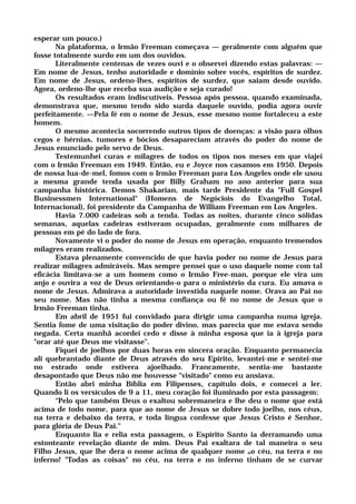 esperar um pouco.)
Na plataforma, o Irmão Freeman começava — geralmente com alguém que
fosse totalmente surdo em um dos ouvidos.
Literalmente centenas de vezes ouvi e o observei dizendo estas palavras: —
Em nome de Jesus, tenho autoridade e domínio sobre vocês, espíritos de surdez.
Em nome de Jesus, ordeno-lhes, espíritos de surdez, que saiam desde ouvido.
Agora, ordeno-lhe que receba sua audição e seja curado!
Os resultados eram indiscutíveis. Pessoa após pessoa, quando examinada,
demonstrava que, mesmo tendo sido surda daquele ouvido, podia agora ouvir
perfeitamente. —Pela fé em o nome de Jesus, esse mesmo nome fortaleceu a este
homem.
O mesmo acontecia socorrendo outros tipos de doenças: a visão para olhos
cegos e hérnias, tumores e bócios desapareciam através do poder do nome de
Jesus enunciado pelo servo de Deus.
Testemunhei curas e milagres de todos os tipos nos meses em que viajei
com o Irmão Freeman em 1949. Então, eu e Joyce nos casamos em 1950. Depois
de nossa lua-de-mel, fomos com o Irmão Freeman para Los Angeles onde ele usou
a mesma grande tenda usada por Billy Graham no ano anterior para sua
campanha histórica. Demos Shakarian, mais tarde Presidente da "Full Gospel
Businessmen International" (Homens de Negóciois do Evangelho Total,
Internacional), foi presidente da Campanha de William Freeman em Los Angeles.
Havia 7.000 cadeiras sob a tenda. Todas as noites, durante cinco sólidas
semanas, aquelas cadeiras estiveram ocupadas, geralmente com milhares de
pessoas em pé do lado de fora.
Novamente vi o poder do nome de Jesus em operação, enquanto tremendos
milagres eram realizados.
Estava plenamente convencido de que havia poder no nome de Jesus para
realizar milagres admiráveis. Mas sempre pensei que o uso daquele nome com tal
eficácia limitava-se a um homem como o Irmão Free-man, porque ele vira um
anjo e ouvira a voz de Deus orientando-o para o ministério da cura. Eu amava o
nome de Jesus. Admirava a autoridade investida naquele nome. Orava ao Pai no
seu nome. Mas não tinha a mesma confiança ou fé no nome de Jesus que o
Irmão Freeman tinha.
Em abril de 1951 fui convidado para dirigir uma campanha numa igreja.
Sentia fome de uma visitação do poder divino, mas parecia que me estava sendo
negada. Certa manhã acordei cedo e disse à minha esposa que ia à igreja para
"orar até que Deus me visitasse".
Fiquei de joelhos por duas horas em sincera oração. Enquanto permanecia
ali quebrantado diante de Deus através do seu Epírito, levantei-me e sentei-me
no estrado onde estivera ajoelhado. Francamente, sentia-me bastante
desapontado que Deus não me houvesse "visitado" como eu ansiava.
Então abri minha Bíblia em Filipenses, capítulo dois, e comecei a ler.
Quando li os versículos de 9 a 11, meu coração foi iluminado por esta passagem:
"Pelo que também Deus o exaltou sobremaneira e lhe deu o nome que está
acima de todo nome, para que ao nome de Jesus se dobre todo joelho, nos céus,
na terra e debaixo da terra, e toda língua confesse que Jesus Cristo é Senhor,
para glória de Deus Pai."
Enquanto lia e relia esta passagem, o Espírito Santo ia derramando uma
estonteante revelação diante de mim. Deus Pai exaltara de tal maneira o seu
Filho Jesus, que lhe dera o nome acima de qualquer nome no céu, na terra e no
inferno! "Todas as coisas" no céu, na terra e no inferno tinham de se curvar
 