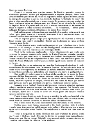 diante do nome de Jesus!
Comecei a pensar nos grandes nomes da história; grandes nomes da
atualidade; grandes nomes que representaram a riqueza, posição, fama. Mas
Deus decretara que o nome de Jesus era superior a todos aqueles nomes! Aleluia!
Eu mal podia assimilar o que me fora revelado. Embora "a visitação de Deus" não
viera a mim naquela manhã com o aparecimento de um anjo, ou a voz audível de
Deus, realmente tinha me visitado com sua divina Palavra através da revelação
do Espírito Santo. Eu jamais voltaria a ser o mesmo novamente! — Se o nome de
Jesus é superior a todos os homes ou coisas," — eu raciocinava, — então posso
subjugar doenças, demônios, dificuldades no poder deste nome!
Mal podia esperar pela próxima oportunidade de exercitar esta nova fé que
tinha... para poder enunciar o nome de Jesus com fé total exatamente como vira
o Irmão Freeman fazer milhares de vezes.
Tive de esperar pouco tempo pela oportunidade de enunciar o nome de
Jesus contra um terrível destruidor. Recebi um telefonema de uma senhora
chamada Vovó Davis.
— Irmão Gossett, estou telefonando porque sei que trabalhou com o Irmão
Freeman, — ela começou. — Meu neto foi desenganado com tumores cerebrais, e
seus pais vão trazê-lo à minha casa no domingo à tarde.
Vovó Davis continuou explicando: — Achei simplesmente que tendo visto
centenas de pessoas curadas pela oração do Irmão Freeman, poderia chamá-lo
para vir e orar por meu neto. — Tumores no cérebro! Desenganado! Aquelas
"coisas" encaixavam-se na categoria sobre o que Deus nos concedera poder em
nome de Jesus. Mal pude esperar para declarar aquele nome contra os tumores
cerebrais.
Quando Joyce e eu entramos na casa dos Davis naquele domingo à tarde,
encontramos decididamente uma "atmosfera fúnebre". O neto de nove anos de
idade estava desenganado; os membros da família estavam reunidos para ver o
menino vivo possivelmente pela última vez; esperava-se a morte a qualquer hora.
Este ambiente sinistro não perturbou minha confiança no nome de Jesus
em meus lábios. Prontamente coloquei minhas mãos sobre o garoto e falei com
toda autoridade: — Em nome de Jesus eu repreendo estes tumores cerebrais.
Vocês, imundos espíritos de aflição, ordeno-lhes em nome de Jesus que soltem
suas garras de morte que prendem este garoto, e saiam em nome de Jesus.
Louvado seja o Senhor! Embora não houvesse evidência visível de qualquer
milagre, sentia-me convencido que um milagre fora operado. Saí daquela casa
sabendo que fora envolvido num conflito entre a vida e a morte, mas sentia paz
no coração. Sabia que o poder do nome de Jesus podia até mesmo eliminar
tumores cerebrais mortais.
Pouco tempo depois os pais levaram o menino de volta ao hospital onde
novos exames foram feitos. Para espanto dos especialistas, não encontraram ne-
nhum sinal de tumores cerebrais. O nome de Jesus tinha triunfado!
Pela fé em o nome de Jesus, esse mesmo nome fortaleceu a este homem.
Muitos anos mais tarde, encontrei o tio deste menino. Veio à minha
cruzada para testemunhar publicamente este milagre. Contou-nos que o rapaz
agora estava casado e tinha família. Fora condenado a morrer aos nove anos de
idade!
Tornei a me juntar ao Irmão Freeman nas suas cruzadas da grande tenda
em Fresno e Modesto, onde dezenas de igrejas se uniram para evangelização.
Duas vezes por dia me ocupei dirigindo programas de rádio em conexão com as
cruzadas nas estações de rádio de Lodi e Modesto.
 