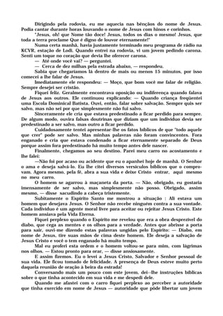 Dirigindo pela rodovia, eu me aquecia nas bênçãos do nome de Jesus.
Podia cantar durante horas louvando o nome de Jesus com hinos e corinhos.
"Jesus, oh! que Nome tão doce! Jesus, todos os dias o mesmo! Jesus, que
toda a terra proclame Que é digno de louvor eternamente!"
Numa certa manhã, havia justamente terminado meu programa de rádio na
KCVR, estação de Lodi. Quando entrei na rodovia, vi um jovem pedindo carona.
Senti um toque no coração que devia lhe oferecer carona.
— Até onde você vai? — perguntei.
— Cerca de dez milhas pela estrada abaixo, — respondeu.
Sabia que chegaríamos lá dentro de mais ou menos 15 minutos, por isso
comecei a lhe falar de Jesus.
Imediatamente ele respondeu: — Moço, que bom você me falar de religião.
Sempre desejei ser cristão.
Fiquei feliz. Geralmente encontrava oposição ou indiferença quando falava
de Jesus aos outros. Ele continuou explicando: — Quando criança freqüentei
uma Escola Dominical Batista. Ouvi, então, falar sobre salvação. Sempre quis ser
salvo, mas não sei por que simplesmente não fui salvo.
Sinceramente ele cria que estava predestinado a ficar perdido para sempre.
De algum modo, ouvira falsas doutrinas que diziam que um indivíduo devia ser
predestinado a ser salvo, mas outro a ficar perdido.
Cuidadosamente tentei apresentar-lhe os fatos bíblicos de que "todo aquele
que crer" pode ser salvo. Mas minhas palavras não foram convincentes. Fora
enganado e cria que estava condenado a ficar eternamente separado de Deus
porque assim fora predestinado há muito tempo antes dele nascer.
Finalmente, chegamos ao seu destino. Parei meu carro no acostamento e
lhe falei:
—Não foi por acaso ou acidente que eu o apanhei hoje de manhã. O Senhor
o ama e deseja salvá-lo. Eu lhe citei diversos versículos bíblicos que o compro-
vam. Agora mesmo, pela fé, abra a sua vida e deixe Cristo entrar, aqui mesmo
no meu carro.
O homem se agarrou à maçaneta da porta. — Não, obrigado, eu gostaria
imensamente de ser salvo, mas simplesmente não posso. Obrigado, assim
mesmo, — disse sacudindo a cabeça tristemente.
Subitamente o Espírito Santo me mostrou a situação : Ali estava um
homem que desejava Jesus. O Senhor não recebe ninguém contra a sua vontade.
Cada indivíduo é um agente moral livre para aceitar ou rejeitar Jesus Cristo. Este
homem ansiava pela Vida Eterna.
Fiquei perplexo quando o Espírito me revelou que era a obra desprezível do
diabo, que cega as mentes e os olhos para a verdade. Antes que abrisse a porta
para sair, ouvi-me dizendo estas palavras ungidas pelo Espírito: — Diabo, em
nome de Jesus, tire suas mãos de cima deste homem. Ele deseja a salvação de
Jesus Cristo e você o tem enganado há muito tempo.
Mal eu proferi esta ordem e o homem voltou-se para mim, com lágrimas
nos olhos. — Estou pronto para orar, — disse ansiosamente.
E assim fizemos. Eu o levei a Jesus Cristo, Salvador e Senhor pessoal de
sua vida. Ele ficou tomado de felicidade. A presença de Deus esteve muito perto
daquela reunião de oração à beira da estrada!
Conversando mais um pouco com este jovem, dei--lhe instruções bíblicas
sobre o que tinha acontecido em sua vida e me despedi dele.
Quando me afastei com o carro fiquei perplexo ao perceber a autoridade
que tinha exercido em nome de Jesus — autoridade que pôde libertar um jovem
 
