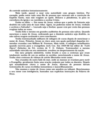 do controle satânico instantaneamente.
Mais tarde, passei a usar esta autoridade com grupos inteiros. Por
exemplo, podia notar toda uma fila de pessoas que estavam sob a convicção do
Espírito Santo, mas não reagiam ao apelo. Deixava a plataforma, ia para os
corredores da igreja e os convidava a aceitar Cristo.
Então eu dizia; — Em nome de Jesus, ordeno que o poder de Satanás seja
desfeito em cada uma de suas vidas. Agora, no poderoso nome de Jesus, venham
e aceitem o Salvador! — Louvado seja o Senhor, quase cem por cento das pessoas
reagiam todas as vezes.
Tenho feito o mesmo em grandes auditórios de pessoas não-salvas. Quando
menciono o nome de Jesus, ordenando que o domínio satânico seja desfeito, os
não-salvos reagem aceitando o novo nascimento.
Tenho testemunhado milhares de milagres de curas depois de mencionar o
nome de Jesus. Primeiro, foram os cinco anos nos quais participei daquelas tre-
mendas cruzadas com William W. Freeman. Mais tarde, vi milagres semelhantes
quando escrevia para o evangelista Jack Coe. Em 1959-60 fui editor de "Faith
Digest" (Seleções da Fé), revista de T. O. Osborn. Testemunhei a mesma
autoridade exercida em seu ministério; resultou no despertamento da nação.
Em meu próprio ministério, tenho levado a cura a centenas que eram
totalmente surdas de um ou ambos os ouvidos, mencionando o nome de Jesus.
Tenho visto centenas de vítimas de artrite libertadas neste nome.
Nas cruzadas do outro lado do mar, onde as massas se reuniam para ouvir
o Evangelho, geralmente fazia uma oração conjunta por todos os doentes. Depois
que ousadamente citava o nome de Jesus, dezenas de pessoas davam
testemunho de curas recebidas instantânea e maravilhosamente.
Não usamos o nome de Jesus como um amuleto ou talismã. Mencionamos
o seu nome com inteligência, baseados nas explícitas instruções da Palavra de
Deus.
 