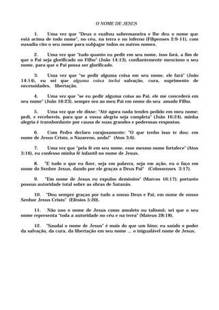 O NOME DE JESUS
1. Uma vez que "Deus o exaltou sobremaneira e lhe deu o nome que
está acima de todo nome", no céu, na terra e no inferno (Filipenses 2:9-11), com
ousadia cito o seu nome para subjugar todos os outros nomes.
2. Uma vez que "tudo quanto eu pedir em seu nome, isso fará, a fim de
que o Pai seja glorificado no Filho" (João 14:13), confiantemente menciono o seu
nome, para que o Pai possa ser glorificado.
3. Uma vez que "se pedir alguma coisa em seu nome, ele fará" (João
14:14), eu sei que alguma coisa inclui salvação, cura, suprimento de
necessidades, libertação.
4. Uma vez que "se eu pedir alguma coisa ao Pai, ele me concederá em
seu nome" (João 16:23), sempre oro ao meu Pai em nome do seu amado Filho.
5. Uma vez que ele disse: "Até agora nada tendes pedido em meu nome;
pedi, e recebereis, para que a vossa alegria seja completa" (João 16:24), minha
alegria é transbordante por causa de suas grandes e poderosas respostas.
6. Com Pedro declaro corajosamente: "O que tenho isso te dou: em
nome de Jesus Cristo, o Nazareno, anda!" (Atos 3:6).
7. Uma vez que "pela fé em seu nome, esse mesmo nome fortalece" (Atos
3:16), eu confesso minha fé infantil no nome de Jesus.
8. "E tudo o que eu fizer, seja em palavra, seja em ação, eu o faço em
nome do Senhor Jesus, dando por ele graças a Deus Pai" (Colossenses 3:17).
9. "Em nome de Jesus eu expulso demônios" (Marcos 16:17); portanto
possuo autoridade total sobre as obras de Satanás.
10. "Dou sempre graças por tudo a nosso Deus e Pai, em nome de nosso
Senhor Jesus Cristo" (Efésios 5:20).
11. Não uso o nome de Jesus como amuleto ou talismã; sei que o seu
nome representa "toda a autoridade no céu e na terra" (Mateus 28:18).
12. "Saudai o nome de Jesus" é mais do que um hino; eu saúdo o poder
da salvação, da cura, da libertação em seu nome ... o inigualável nome de Jesus.
 