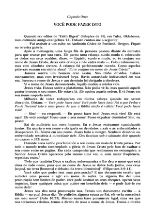 Capítulo Onze
VOCÊ PODE FAZER ISTO
Quando era editor do "Faith Digest" (Seleções da Fé), em Tulsa, Oklahoma,
meu estimado amigo evangelista T.L. Osborn contou-me o seguinte:
— “Fui assistir a um culto no Auditório Cívico de Portland, Oregon, Fiquei
na terceira galeria.
Após a mensagem, uma longa fila de pessoas passou diante do ministro
para que orasse por sua cura. Ele parou uma criança surda-muda e, colocando
os dedos em seus ouvidos, disse: — Espírito surdo e mudo, eu te conjuro em
nome de Jesus Cristo, deixa esta criança e não entra mais —. Falou calmamente,
mas com absoluta certeza. A criança foi perfeitamente curada. Como aquelas
palavras soaram em minha alma! “Eu te conjuro em nome de Jesus Cristo!”
Jamais ouvira um homem orar assim. Não tinha dúvidas. Falava
mansamente, mas com irresistível força. Havia autoridade indiscutível em sua
voz. Invocou o nome de Jesus e um demônio foi obrigado a obedecer.
Vi o nome de Jesus demonstrado. Aquilo mudou a minha vida.
Jesus vivia. Estava sobre a plataforma. Não podia vê-lo, mas quando aquele
pastor invocou o seu nome, Ele estava lá. Ele apoiou aquela ordem. E vi Jesus em
seu nome naquela noite.
Milhares de vozes rodopiaram em minha cabeça quando me sentei
chorando. Diziam: — Você pode fazer isso! Você pode fazer isso! Foi o que Pedro e
Paulo fizeram! Isto é uma prova de que a Bíblia ainda é válida! Você pode fazer
isso!
— Sim! — eu respondi. — Eu posso fazer isto! Jesus está vivo! Ele está
aqui! Ele está comigo! Posso usar o seu nome! Posso expulsar demônios! Sim, eu
posso!
Saí do auditório um novo homem. Eu e Jesus estávamos caminhando
juntos. Eu usaria o seu nome e obrigaria os demônios a sair e as enfermidades a
desaparecer. Eu falaria em seu nome. Jesus faria o milagre. Nenhum demônio ou
enfermidade resistiria à autoridade dele. Eles ficariam sob o ultimato dele quando
eu usasse o SEU nome.
Durante anos venho proclamando o seu nome em mais de trinta países. Por
todo o mundo tenho contemplado a glória de Jesus Cristo pelo fato de exaltar o
seu nome entre os pagãos. Em cada campanha que realizamos no estrangeiro, o
Senhor Jesus Cristo apareceu pelo menos uma vez, e, com maior freqüência,
repetidas vezes."
"Pelo que também Deus o exaltou sobremaneira e lhe deu o nome que está
cima de todo nome, para que ao nome de Jesus se dobre todo joelho, nos céus
[anjos], na terra [homens] e debaixo da terra [demônios]" (Filipenses 2:9-11).
Você sabe que poder tem uma procuração? E um documento escrito que
autoriza uma pessoa a agir em nome da outra. Se alguém lhe der uma
procuração sem limites de poder, você pode assinar os seus cheques, operar seus
negócios, fazer qualquer coisa que quiser em benefício dela — e pode fazê-lo em
nome dela!
Jesus nos deu uma procuração sua. Temos um documento escrito — a
Bíblia — na qual Jesus diz: "Se pedirdes alguma cousa ao Pai, ele vo-la concederá
em meu nome" (João 16:23). Mesmo numa base puramente legal, uma vez que
nos tornamos cristãos, temos o direito de usar o nome de Jesus. Temos o direito
 
