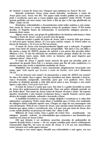 de "assinar" o nome de Jesus nos "cheques" que emitimos no "banco" do céu!
Quando aceitamos Jesus como nosso Salvador, recebemos o nome de
Jesus para usar. Jesus nos diz: "Até agora nada tendes pedido em meu nome;
pedi, e recebereis, para que a vossa alegria seja completa" (João 16:24). "E tudo
quanto pedirdes em meu nome, isso farei, a fim de que o Pai seja glorificado no
Filho" (João 14:13).
Demônios, enfermidades e circunstâncias estão todos sujeitos a este nome.
Este nome de Jesus é o nome majestoso acima de qualquer nome. O Pai assim
decidiu. O Espírito Santo dá testemunho. E incontáveis milagres provam o
domínio deste nome.
Alguns anos atrás, um grupo de publicadores de hinários selecionou o hino
"Saudai o Nome de Jesus" como o grande hino da igreja.
Podemos saudar o poder do nome de Jesus, pois é através dele que temos:
1) Salvação para nossas almas, 2) Cura para nossos corpos, 3) Vitória sobre as
forças de Satanás, e 4) Acesso ao Pai em oração.
O nome de Jesus está inseparavelmente ligado com a salvação. O próprio
nome está cheio de música para a alma arrependida. "Ela dará à luz um filho e
lhe porás o nome de JESUS, porque ele salvará o seu povos dos pecados deles"
(Mateus 1:21). "E não há salvação em nenhum outro; porque abaixo do céu não
existe nenhum outro nome, dado entre os homens, pelo qual importa que
sejamos salvos" (Atos 4:12).
O nome de Jesus é aquele nome através do qual um pecador pode se
aproximar do grande Deus Pai; é o mesmo nome que lhe dá uma audiência; é o
mesmo nome que revela o ministério mediador de Jesus.
Multidões têm recebido o novo nascimento simplesmente invocando este
nome, pois "todo aquele que invocar o nome do Senhor, será salvo" (Romanos
10:13).
Você já invocou este nome? Já pronunciou o nome de JESUS em oração?
Se não o fez ainda, faça-o agora. Sua paz inundará sua alma. Quando o invocar,
veja-o levantado, sangrando, morrendo, para que você pudesse viver. Seus
pecados se desfarão quando a vida dele jorrar para a sua. Invoque o seu nome
agora e seja salvo. Você pode fazer isto!
O nome de Jesus é o nome que cura. Em Atos 3, o poder investido no nome
de Jesus fica poderosamente demonstrado. Para um pobre aleijado sentado no
pó, Pedro disse: "Em nome de Jesus Cristo de Nazaré, levanta e anda." De repente
aqueles tornozelos e pés inúteis receberam força e aquele homem correu para
dentro do templo, pulando, saltando e louvando a Deus.
A multidão reconheceu-o como o antigo aleijado e reuniram-se à volta dele
admirados e perplexos. Pedro então disse à multidão que o Cristo vivo realizador
de milagres tinha realizado aquela cura. Chegou no auge de sua mensagem com
esta declaração: "Pela fé em o nome de Jesus, esse mesmo nome fortaleceu a este
homem que agora vedes e reconheceis; sim, a fé que vem por meio de Jesus, deu
a este saúde perfeita na presença de todos vós" (Atos 3:16).
Milhares de vezes tenho visto o poder do Cristo Vivo manifestado em
milagres quando ordenei às enfermidades que sumissem e aos demônios que
saíssem em nome de Jesus Cristo.
Oh! que bênção é ver membros murchos atacados de poliomielite de
repente ficando fortes e novos — de ver corpos comidos pelo câncer subitamente
restaurados! Digo-lhe, há cura no nome de Jesus. E a fé em seu maravilhoso
nome tornará você sadio agora mesmo.
Invoque o seu nome agora. Desafie sua enfermidade a sair agora, em seu
 