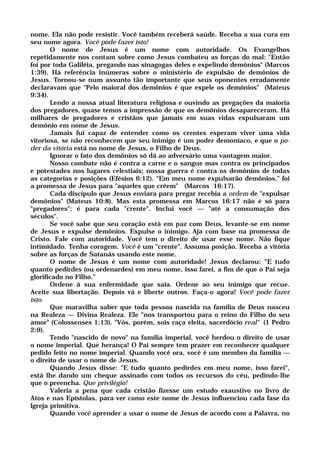 nome. Ela não pode resistir. Você também receberá saúde. Receba a sua cura em
seu nome agora. Você pode fazer isto!
O nome de Jesus é um nome com autoridade. Os Evangelhos
repetidamente nos contam sobre como Jesus combateu as forças do mal: "Então
foi por toda Galiléia, pregando nas sinagogas deles e expelindo demônios" (Marcos
1:39). Há referência inúmeras sobre o ministério de expulsão de demônios de
Jesus. Tornou-se num assunto tão importante que seus oponentes erradamente
declaravam que "Pelo maioral dos demônios é que expele os demônios" (Mateus
9:34).
Lendo a nossa atual literatura religiosa e ouvindo as pregações da maioria
dos pregadores, quase temos a impressão de que os demônios desapareceram. Há
milhares de pregadores e cristãos que jamais em suas vidas expulsaram um
demônio em nome de Jesus.
Jamais fui capaz de entender como os crentes esperam viver uma vida
vitoriosa, se não reconhecem que seu inimigo é um poder demoníaco, e que o po-
der da vitória está no nome de Jesus, o Filho de Deus.
Ignorar o fato dos demônios só dá ao adversário uma vantagem maior.
Nosso combate não é contra a carne e o sangue mas contra os principados
e potestades nos lugares celestiais; nossa guerra é contra os demônios de todas
as categorias e posições (Efésios 6:12). "Em meu nome expulsarão demônios," foi
a promessa de Jesus para "aqueles que crêem" (Marcos 16:17).
Cada discípulo que Jesus enviara para pregar recebia a ordem de "expulsar
demônios" (Mateus 10:8). Mas esta promessa em Marcos 16:17 não é só para
"pregadores"; é para cada "crente". Inclui você — "até a consumação dos
séculos".
Se você sabe que seu coração está em paz com Deus, levante-se em nome
de Jesus e expulse demônios. Expulse o inimigo. Aja com base na promessa de
Cristo. Fale com autoridade. Você tem o direito de usar esse nome. Não fique
intimidado. Tenha coragem. Você é um "crente". Assuma posição. Receba a vitória
sobre as forças de Satanás usando este nome.
O nome de Jesus é um nome com autoridade! Jesus declarou: "E tudo
quanto pedirdes (ou ordenardes) em meu nome, isso farei, a fim de que o Pai seja
glorificado no Filho."
Ordene à sua enfermidade que saia. Ordene ao seu inimigo que recue.
Aceite sua libertação. Depois vá e liberte outros. Faça-o agora! Você pode fazer
isto.
Que maravilha saber que toda pessoa nascida na família de Deus nasceu
na Realeza — Divina Realeza. Ele "nos transportou para o reino do Filho do seu
amor" (Colossenses 1:13). "Vós, porém, sois raça eleita, sacerdócio real" (1 Pedro
2:9).
Tendo "nascido de novo" na família imperial, você herdou o direito de usar
o nome imperial. Que herança! O Pai sempre tem prazer em reconhecer qualquer
pedido feito no nome imperial. Quando você ora, você é um membro da família —
o direito de usar o nome de Jesus.
Quando Jesus disse: "E tudo quanto pedirdes em meu nome, isso farei",
está lhe dando um cheque assinado com todos os recursos do céu, pedindo-lhe
que o preencha. Que privilégio!
Valeria a pena que cada cristão fizesse um estudo exaustivo no livro de
Atos e nas Epístolas, para ver como este nome de Jesus influenciou cada fase da
Igreja primitiva.
Quando você aprender a usar o nome de Jesus de acordo com a Palavra, no
 
