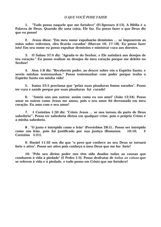 O QUE VOCÊ PODE FAZER
1. "Tudo posso naquele que me fortalece" (Fi-lipenses 4:13). A Bíblia é a
Palavra de Deus. Quando diz uma coisa, Ele faz. Eu posso fazer o que Deus diz
que eu posso!
2. Jesus disse: "Em meu nome expulsarão demônios ... se impuserem as
mãos sobre enfermos, eles ficarão curados" (Marcos 16: 17-18). Eu posso fazer
isto! Em seu nome eu posso expulsar demônios e ministrar cura aos doentes.
3. O Salmo 37:4 diz: "Agrada-te do Senhor, e Ele satisfará aos desejos de
teu coração." Eu posso realizar os desejos do meu coração porque me deleito no
Senhor!
4. Atos 1:8 diz: "Recebereis poder, ao descer sobre vós o Espírito Santo, e
sereis minhas testemunhas." Posso testemunhar com poder porque tenho o
Espírito Santo em minha vida!
5. Isaías 53:5 proclama que "pelas suas pisaduras fomos sarados". Posso
ter cura e saúde porque por suas pisaduras fui curado!
6. "Ameis uns aos outros; assim como eu vos amei" (João 13:34). Posso
amar os outros como Jesus me amou, pois o seu amor foi derramado em meu
coração. Eu amo com o seu amor!
7. 1 Coríntios 1:30 diz: "Cristo Jesus ... se nos tornou da parte de Deus
sabedoria"'. Posso ter sabedoria divina em qualquer crise, pois o próprio Cristo é
a minha sabedoria.
8 . "O justo é intrépido como o leão" (Provérbios 28:1).. Posso ser intrépido
como um leão, pois fui justificado por sua justiça (Romanos 10:10, 2
Coríntios 5:21).
9. Daniel 11:32 nos diz que "o povo que conhece ao seu Deus se tornará
forte e ativo". Posso ser ativo pois conheço o meu Deus que me faz forte!
10. "Pelo seu divino poder nos têm sido doadas todas as cousas que
conduzem à vida à piedade" (2 Pedro 1:3). Posso desfrutar de todas as coisas que
se referem à vida e à piedade, e tudo posso em Cristo que me fortalece!
 