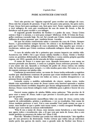Capítulo Doze
PODE ACONTECER COM VOCÊ
Você não precisa ser "alguém especial" para receber um milagre de cura.
Deus não faz acepção de pessoas. O que ele faz para uma pessoa, faz para outra.
O que Jesus fará para qualquer um, fará para você. Neste capítulo, quero contar
a você milagres de cura que resultaram do uso do nome de Jesus, a fim de
fortalecer sua fé para receber o seu milagre.
O segundo grande benefício do Senhor é o poder da cura. "Jesus Cristo
ontem e hoje é o mesmo, e o será para sempre" (Hebreus 13:8). O Cristo do Evan-
gelho continua curando hoje. Eu sei: fui curado por Cristo; tenho testemunhado
milhares de outras pessoas que também foram curadas.
Sei que há muita controvérsia sobre o assunto da cura de Cristo. Sempre
houve, e provavelmente sempre haverá. Os céticos e os duvidadores de elite ne-
gam que Cristo realiza milagres de cura atualmente. Mas aqueles que creram e
receberam, sabem que Cristo continua realizando milagres vitais hoje, nesta ge-
ração.
A cura de minha mãe foi a primeira que causou impacto em minha vida.
Aconteceu em 1948 e foi o que trouxe minha família a Jesus. Então o Senhor
curou os pezinhos deformados de minha filhinha e curou minha própria querida
esposa, em 1953, quando ela foi atacada de febre reumática.
O nome de Jesus é o nome que cura. Quando invocamos o seu nome no
socorro prestado aos doentes, é como se o próprio Jesus estivesse presente. Ele e
o seu nome são um. Quando a revelação do poder de Jesus entrou em minha
vida, fui transformado para sempre, e a vida mudou para mim. Foi como se o céu
de repente entrasse em minha vida.
Conforme já mencionei antes, no nome de Jesus tenho ordenado a espíritos
surdos que abandonem centenas de pessoas que eram totalmente surdas de um
ou de ambos os ouvidos. Quase em todas as vezes, a surdez desapareceu e as
pessoas foram curadas.
Lutando contra a maldita enfermidade do câncer, muitas vezes, tenho
falado com autoridade em nome de Jesus contra esta horrível opressão e muitos
testemunhos foram recebidos daqueles que foram milagrosamente curados dessa
doença. Essas curas foram milagres reais e definidos para a glória e louvor do seu
nome.
Escrevi numa página de minha Bíblia estas palavras: "Não preciso de fé
para usar o nome de Jesus; tudo o que preciso é ousadia para usar este nome
que me pertence."
Tem sido simplesmente maravilhoso falar em nome de Jesus contra toda
espécie de enfermidades, prisões e problemas, e ver os resultados. Este nome de
Jesus também pertence a você. Use-o com ousadia! Você pode tremer ao usar o
nome, mas lembre-se que o poder está nesse nome, e tenha coragem! Bendigo ao
Senhor que cura todas as nossas enfermidades!
"Pela fé em o nome de Jesus, esse mesmo nome fortaleceu a este homem
que agora vedes e reconheceis; sim, a fé que vem por meio de Jesus, deu a este
saúde perfeita na presença de todos vós" (Atos 3:16).
Davi diz: "Bendito o Senhor que remiu tua vida da destruição." Isto significa
que ele nos preserva da destruição. Tenho certeza que todos nós já estivemos
muito perto das garras da morte, mas a grande mão do Senhor nos livrou e
 