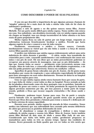 Capítulo Um
COMO DESCOBRIR O PODER DE SUAS PALAVRAS
O ano em que descobri a importância do que algumas pessoas chamam de
"simples" palavras foi o mais duro de toda a minha vida: todo ele foi cheio de
sofrimento e problemas.
Chegou o mês de agosto e no dia quinze nasceu nossa filha, Jeanne
Michelle. Foi um parto muito difícil para minha esposa. Nosso médico não estava
em casa. Seu substituto, um alcoólatra inveterado, veio ver minha esposa quando
ela chegou ao hospital, mas seu desejo incontrolável de beber afastou-o na hora
exata do parto propriamente dito.
Minha esposa ficou na sala de partos por um longo tempo, enquanto as
enfermeiras tentavam freneticamente localizar o médico. Percebi que havia
alguma espécie de crise e comecei a orar de todo coração.
Finalmente, encontraram o médico e Jeanne nasceu. Contudo,
imediatamente tornou-se visível que ela não tinha a saúde e a força de nossos
outros filhos quando nasceram.
O médico nos informou que minha esposa evidentemente sofrerá uma séria
deficiência de cálcio durante a gravidez. O cálcio, então, fora transferido da
criancinha para a mãe, causando amolecimento e má conformação dos ossos nas
mãos e nos pés do nenê. Ele nos disse que as mãos provavelmente poderiam se
recuperar aos poucos através de massagens, mas que os pés deformados — do
tipo que Jeanne tinha ao nascer — geralmente eram irreversíveis mesmo com
cirurgia. Além de tudo isso, a criancinha sofria de dificuldades respiratórias, e ele
não nos podia prometer que sobreviveria. Estava em condições críticas.
Aparelhos de gesso foram colocados nos pés de Jeanne, ela foi posta numa
incubadora por causa da respiração e uma enfermeira especializada foi indicada
para fazer massagens em suas mãos diariamente. Tivemos de deixá-la no hospital
e levei minha esposa para casa.
Uma vez que minha esposa ainda estava bastante fraca por causa do parto,
eu é que tinha de visitar o nenê todos os dias no hospital. Ficava sentado ao lado
da incubadora observando como ela dava pontapés com os pezinhos, batendo os
aparelhos de gesso um contra o outro. Só tinha permissão de segurá-la durante
alguns preciosos momentos por dia, por isso passava a maior parte do tempo
orando, pedindo a Deus que tocasse naquela criaturinha e lhe desse saúde e
força.
Finalmente, pudemos trazer Jeanne para casa. Era de partir o coração
ouvi-la batendo com os aparelhos de gesso quando mexia com os pezinhos.
Parecia que Deus dera permissão a Satanás para testar a nossa fé e dedicação até
ao limite extremo de nossa capacidade.
Durante esse período, minha esposa foi atacada de febre reumática. Nosso
médico nos informou que sua enfermidade fora causada pela mesma deficiência
de cálcio que provocara os pezinhos deformados do nenê.
Tive de abandonar o campo do evangelismo e dedicar o meu tempo
cuidando de minha esposa e nossos três filhos. Além de Jeanne, havia também
nosso filho Michael de dois anos de idade e nossa filha Judy de um ano.
Considerando que tinha três bebês para cuidar, geralmente preparava as
mamadeiras para todos os três ao mesmo tempo. Apesar das condições de
Jeanne, ficava pensando no lindo quadro que era ver todos os três nenês que
 