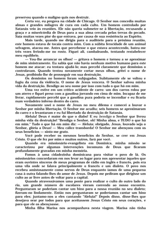 preservou quando o maligno quis nos destruir.
Certa vez, eu pregava na cidade de Chicago. O Senhor nos concedia muitas
almas e grandes milagres de cura em cada culto. Um homem controlado por
Satanás veio às reuniões. Ele não queria submeter-se à libertação, recusando a
graça e a misericórdia de Deus para a sua alma cercada pelas trevas do pecado.
Saía muitas vezes pior do que entrava, por causa de sua resistência ao Espírito.
Mais tarde, quando me dirigia para o auditório para a próxima reunião,
este homem estava de tocaia contra mim. Com a súbita ferocidade de um animal
selvagem, atacou-me. Antes que percebesse o que estava acontecendo, bateu-me
três vezes ferindo-me no rosto. Fiquei ali, cambaleando, tentando restabelecer
meu equilíbrio.
— Vou-lhe arrancar os olhos! — gritava o homem e tornou a se aproximar
de mim sinistramente. Eu sabia que não havia nenhum motivo humano para este
homem me atacar: eu tentara ajudá-lo; mas percebi claramente que demônios o
controlavam. Quando tentou novamente cortar meus olhos, gritei o nome de
Jesus, proibindo-lhe de prosseguir em sua destruição.
Os demônios no homem foram subjugados. Subitamente ele se voltou e
fugiu da cena da violência. O nome de Jesus vencera. O Senhor salvou minha
vida da destruição. Bendigo ao seu nome por isso com tudo o que há em mim.
Uma vez estive em um crítico acidente de carro: um dos carros rolou por
um aterro e fiquei preso com a gasolina jorrando em cima de mim. Incapaz de me
livrar, rapidamente percebi que a gasolina pura poderia se incendiar e eu ficaria
num verdadeiro inferno dentro do carro.
Novamente usei o nome de Jesus no meu dilema e comecei a louvar o
Senhor por minha libertação. O Senhor me acudiu; seis homens se aproximaram
do carro e o levantaram e eu fui libertado da destruição de Satanás.
Aleluia! Deus é maior do que o diabo! E eu bendigo o Senhor que livrou
minha vida da destruição! "Bendiga o Senhor, oh! Minha alma, e TUDO o que há
em mim." Tudo o que há em mim diz: — Aleluia; obrigado, Jesus, louvado seja o
Senhor, glória a Deus! — Meu cálice transborda! O Senhor me abençoou com os
seus benefícios — sinto-me grato.
Você pode receber os mesmos benefícios do Senhor, se crer em Jesus
Cristo. O que ele fez por mim e muitos outros, fará por você.
Quando era missionário-evangelista em Dominica, minha missão se
caracterizou por algumas intervenções incomuns de Deus que ficaram
profundamente gravadas em minha memória.
Fomos à uma cidadezinha dominicana para visitar o povo de lá. Os
missionários concordaram em nos levar ao lugar para nos apresentar àqueles que
eram ouvintes sinceros de meus programas de rádio em inglês e francês, pois era
uma vila onde se falava principalmente o francês e um dialeto. O povo nos
recebeu amistosamente como servos de Deus enquanto íamos de uma pequena
casa à outra falando-lhes do amor de Jesus. Depois me pediram que dirigisse um
culto ao ar livre antes de voltar para a capital.
Quando atravessávamos uma ponte para realizar o culto do outro lado do
rio, um grande número de escolares vieram correndo ao nosso encontro.
Perguntaram se poderiam cantar um hino para a nossa reunião no seu dialeto;
fizeram-no lindamente. Então nos perguntaram se poderíamos cantar um hino
para eles; juntamo-nos a eles cantando "Aleluia!" Depois disso, disse-lhes que
desejava orar por todos para que aceitassem Jesus Cristo em seus corações, e
para que ele os abençoasse.
Minha filha Marisa nos acompanhava nesta viagem. Marisa não tinha
 
