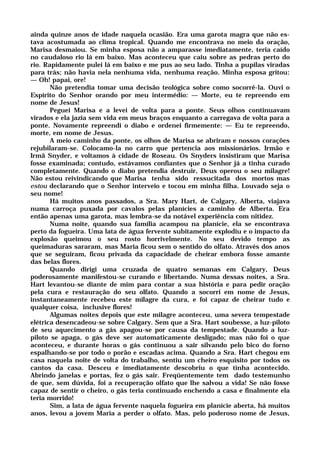 ainda quinze anos de idade naquela ocasião. Era uma garota magra que não es-
tava acostumada ao clima tropical. Quando me encontrava no meio da oração,
Marisa desmaiou. Se minha esposa não a amparasse imediatamente, teria caído
no caudaloso rio lá em baixo. Mas aconteceu que caiu sobre as pedras perto do
rio. Rapidamente pulei lá em baixo e me pus ao seu lado. Tinha a pupilas viradas
para trás; não havia nela nenhuma vida, nenhuma reação. Minha esposa gritou:
— Oh! papai, ore!
Não pretendia tomar uma decisão teológica sobre como socorrê-la. Ouvi o
Espírito do Senhor orando por meu intermédio: — Morte, eu te repreendo em
nome de Jesus!
Peguei Marisa e a levei de volta para a ponte. Seus olhos continuavam
virados e ela jazia sem vida em meus braços enquanto a carregava de volta para a
ponte. Novamente repreendi o diabo e ordenei firmemente: — Eu te repreendo,
morte, em nome de Jesus.
A meio caminho da ponte, os olhos de Marisa se abriram e nossos corações
rejubilaram-se. Colocamo-la no carro que pertencia aos missionários. Irmão e
Irmã Snyder, e voltamos à cidade de Roseau. Os Snyders insistiram que Marisa
fosse examinada; contudo, estávamos confiantes que o Senhor já a tinha curado
completamente. Quando o diabo pretendia destruir, Deus operou o seu milagre!
Não estou reivindicando que Marisa tenha sido ressucitada dos mortos mas
estou declarando que o Senhor interveio e tocou em minha filha. Louvado seja o
seu nome!
Há muitos anos passados, a Sra. Mary Hart, de Calgary, Alberta, viajava
numa carroça puxada por cavalos pelas planícies a caminho de Alberta. Era
então apenas uma garota, mas lembra-se da notável experiência com nitidez.
Numa noite, quando sua família acampou na planície, ela se encontrava
perto da fogueira. Uma lata de água fervente subitamente explodiu e o impacto da
explosão queimou o seu rosto horrivelmente. No seu devido tempo as
queimaduras sararam, mas Maria ficou sem o sentido do olfato. Através dos anos
que se seguiram, ficou privada da capacidade de cheirar embora fosse amante
das belas flores.
Quando dirigi uma cruzada de quatro semanas em Calgary, Deus
poderosamente manifestou-se curando e libertando. Numa dessas noites, a Sra.
Hart levantou-se diante de mim para contar a sua história e para pedir oração
pela cura e restauração do seu olfato. Quando a socorri em nome de Jesus,
instantaneamente recebeu este milagre da cura, e foi capaz de cheirar tudo e
qualquer coisa, inclusive flores!
Algumas noites depois que este milagre aconteceu, uma severa tempestade
elétrica desencadeou-se sobre Calgary. Sem que a Sra. Hart soubesse, a luz-piloto
de seu aquecimento a gás apagou-se por causa da tempestade. Quando a luz-
piloto se apaga, o gás deve ser automaticamente desligado; mas não foi o que
aconteceu, e durante horas o gás continuou a sair silvando pelo bico do forno
espalhando-se por todo o porão e escadas acima. Quando a Sra. Hart chegou em
casa naquela noite de volta do trabalho, sentiu um cheiro esquisito por todos os
cantos da casa. Desceu e imediatamente descobriu o que tinha acontecido.
Abrindo janelas e portas, fez o gás sair. Freqüentemente tem dado testemunho
de que, sem dúvida, foi a recuperação olfato que lhe salvou a vida! Se não fosse
capaz de sentir o cheiro, o gás teria continuado enchendo a casa e finalmente ela
teria morrido!
Sim, a lata de água fervente naquela fogueira em planície aberta, há muitos
anos, levou a jovem Maria a perder o olfato. Mas, pelo poderoso nome de Jesus,
 