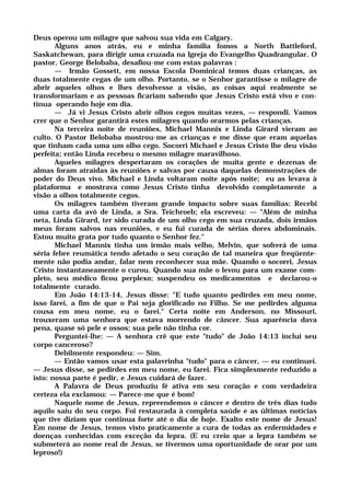 Deus operou um milagre que salvou sua vida em Calgary.
Alguns anos atrás, eu e minha família fomos a North Battleford,
Saskatchewan, para dirigir uma cruzada na Igreja do Evangelho Quadrangular. O
pastor, George Belobaba, desafiou-me com estas palavras :
— Irmão Gossett, em nossa Escola Dominical temos duas crianças, as
duas totalmente cegas de um olho. Portanto, se o Senhor garantisse o milagre de
abrir aqueles olhos e lhes devolvesse a visão, as coisas aqui realmente se
transformariam e as pessoas ficariam sabendo que Jesus Cristo está vivo e con-
tinua operando hoje em dia.
— Já vi Jesus Cristo abrir olhos cegos muitas vezes, — respondi. Vamos
crer que o Senhor garantirá estes milagres quando orarmos pelas crianças.
Na terceira noite de reuniões, Michael Mannix e Linda Girard vieram ao
culto. O Pastor Belobaba mostrou-me as crianças e me disse que eram aquelas
que tinham cada uma um olho cego. Socorri Michael e Jesus Cristo lhe deu visão
perfeita; então Linda recebeu o mesmo milagre maravilhoso.
Aqueles milagres despertaram os corações de muita gente e dezenas de
almas foram atraídas às reuniões e salvas por causa daquelas demonstrações de
poder do Deus vivo. Michael e Linda voltaram noite após noite; eu as levava à
plataforma e mostrava como Jesus Cristo tinha devolvido completamente a
visão a olhos totalmente cegos.
Os milagres também tiveram grande impacto sobre suas famílias: Recebi
uma carta da avó de Linda, a Sra. Teichroeb; ela escreveu: — "Além de minha
neta, Linda Girard, ter sido curada de um olho cego em sua cruzada, dois irmãos
meus foram salvos nas reuniões, e eu fui curada de sérias dores abdominais.
Estou muito grata por tudo quanto o Senhor fez."
Michael Mannix tinha um irmão mais velho, Melvin, que sofrerá de uma
séria febre reumática tendo afetado o seu coração de tal maneira que freqüente-
mente não podia andar, falar nem reconhecer sua mãe. Quando o socorri, Jesus
Cristo instantaneamente o curou. Quando sua mãe o levou para um exame com-
pleto, seu médico ficou perplexo; suspendeu os medicamentos e declarou-o
totalmente curado.
Em João 14:13-14, Jesus disse: "E tudo quanto pedirdes em meu nome,
isso farei, a fim de que o Pai seja glorificado no Filho. Se me pedirdes alguma
cousa em meu nome, eu o farei." Certa noite em Anderson, no Missouri,
trouxeram uma senhora que estava morrendo de câncer. Sua aparência dava
pena, quase só pele e ossos; sua pele não tinha cor.
Perguntei-lhe: — A senhora crê que este "tudo" de João 14:13 inclui seu
corpo canceroso?
Debilmente respondeu: — Sim.
— Então vamos usar esta palavrinha "tudo" para o câncer, — eu continuei.
— Jesus disse, se pedirdes em meu nome, eu farei. Fica simplesmente reduzido a
isto: nossa parte é pedir, e Jesus cuidará de fazer.
A Palavra de Deus produziu fé ativa em seu coração e com verdadeira
certeza ela exclamou: — Parece-me que é bom!
Naquele nome de Jesus, repreendemos o câncer e dentro de três dias tudo
aquilo saiu do seu corpo. Foi restaurada à completa saúde e as últimas notícias
que tive diziam que continua forte até o dia de hoje. Exalto este nome de Jesus!
Em nome de Jesus, temos visto praticamente a cura de todas as enfermidades e
doenças conhecidas com exceção da lepra. (E eu creio que a lepra também se
submeterá ao nome real de Jesus, se tivermos uma oportunidade de orar por um
leproso!)
 