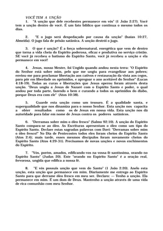 VOCÊ TEM A UNÇÃO
1. "A unção que dele recebestes permanece em vós" (1 João 2:27). Você
tem a unção dentro de você. É um fato bíblico que continua o mesmo todos os
dias.
2. "E o jugo será despedaçado por causa da unção" (Isaías 10:27,
Almeida). O jugo fala de prisão satânica. A unção destrói o jugo.
3. O que é unção? É a força sobrenatural, energética que vem de dentro
que torna a vida cheia do Espírito poderosa, eficaz e produtiva no serviço cristão.
SE você já recebeu o batismo do Espírito Santo, você já recebeu a unção e ela
permanece em você!
4. Jesus, nosso Mestre, foi Ungido quando andou nesta terra: "O Espírito
do Senhor está sobre mim, pelo que me ungiu para evangelizar aos pobres;
enviou-me para proclamar libertação aos cativos e restauração da vista aos cegos,
para pôr em liberdade os oprimidos, e apregoar o ano aceitável do Senhor" (Lucas
4:18-19). Todas as curas e libertações que Jesus operou foram através desta
unção. "Deus ungiu a Jesus de Nazaré com o Espírito Santo e poder, o qual
andou por toda parte, fazendo o bem e curando a todos os oprimidos do diabo,
porque Deus era com ele" (Atos 10:38).
5. Guarde esta unção como um tesouro. É a qualidade santa, e
superqualidade que nos dinamiza para o nosso Senhor. Esta unção nos capacita
a obter resultados como os de Jesus em nossa vida. Esta unção nos dá
autoridade para falar em nome de Jesus contra os poderes satânicos.
6. "Derramas sobre mim o óleo fresco" (Salmo 92:10). A unção do Espirito
Santo compara-se ao óleo. As Escrituras apresentam o óleo como um tipo do
Espírito Santo. Declare estas sagradas palavras com Davi: "Derramas sobre mim
o óleo fresco!" No Dia de Pentecostes todos eles foram cheios do Espírito Santo
(Atos 2:4); mais tarde, esses mesmos discípulos foram novamente cheios do
Espírito Santo (Atos 4:29-31). Precisamos de novas unções e novos enchimentos
do Espírito.
7. "Vós, porém, amados, edificando-vos na vossa fé santíssima, orando no
Espírito Santo" (Judas 20). Este "orando no Espírito Santo" é a oração real,
fervorosa, ungida que edifica a nossa fé.
8. "E vós possuis unção que vem do Santo" (1 João 2:20). Anelo esta
unção, esta unção que permanece em mim. Diariamente me entrego ao Espírito
Santo para que derrame óleo fresco em meu ser. Declaro: — Tenho a unção. Ela
permanece em mim. É um dom de Deus. Mantenho a unção através de uma vida
de rica comunhão com meu Senhor.
 