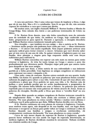Capítulo Treze
A CURA DO CÂNCER
A cura nos pertence. Não é uma coisa que temos de implorar a Deus, é algo
que ele já nos deu. Mas a fé é o catalizador. Sem fé no que ele diz, não seremos
capazes de reivindicar a cura que é nossa por direito.
Há muitos anos, um inglês chamado William F. Burton fundou a Missão do
Congo-Belga. Esta missão deu início a um poderoso testemunho de Cristo na
África.
O Sr. Burton ficou doente, mas não tinha consciência nem da extensão
nem da seriedade do que tinha. Os médicos no Congo, hoje conhecido como
Zaire, prepararam-se para operá-lo. Durante a operação, o cirurgião descobriu
que William Burton estava totalmente tomado pelo câncer.
Seu cirurgião — que também era seu amigo — deu a notícia ao Sr. Burton.
— Sentimos muito porque não podemos fazer nada por você, — disse tristemente
a Burton. — O câncer está muito espalhado. Nem sequer podemos arriscar uma
operação radical para tentar remover o câncer. Achamos que você deveria saber
que só tem cerca de um ano de vida. Se quiser retornar à Inglaterra para ver sua
família, deve planejar a viagem para logo enquanto ainda está com forças
suficientes para enfrentá-la.
William Burton concordou em esperar um mês mais ou menos para então
retornar à Inglaterra. Já vivia há tanto tempo no Congo e amava o povo tão
profundamente que detestava partir. Planejou viajar pelo país que amava tanto
para despedir-se dos seus amigos.
Onde quer que fosse, a triste notícia de sua enfermidade e sua iminente
partida já o tinha precedido. Com lágrimas os amigos congoleses se esforçavam
para expressar seu amor e simpatia a ele.
Uma noite, como de costume, Burton estava sentado em seu quarto, lendo
sua Bíblia. Lia Isaías 53, quando as palavras "por suas pisaduras fomos curados"
saltaram da página para salvar a sua vida. Consciente de que até essa altura não
considerara o plano que Deus poderia ter para sua vida, o Sr. Burton caiu de
joelhos e orou pedindo perdão por ter aceito imediatamente o prognóstico do
cirurgião. Ele mesmo tinha falhado em usar a Palavra. As palavras que estivera
repetindo para si mesmo não eram palavras de vitória através de Jesus. Eram as
palavras do cirurgião. Decidiu pedir a Deus que desse o "veredito final" no seu
caso.
Depois disto quando os amigos congoleses de Burton tentavam consolá-lo,
ele simplesmente dizia: — Mas vocês ainda não ouviram a última parte da
história. "Por suas pisaduras eu estou curado." Muitas e muitas vezes afirmou e
reafirmou sua fé pelas palavras que dizia. William Burton decidiu crer em Deus.
O Sr. Burton continuou em seus planos de retornar à Inglaterra. Contudo,
seus motivos eram agora, não despedir-se de sua família, mas, em lugar disso,
descansar e recuperar as forças para poder voltar ao Congo e continuar a obra do
Senhor. Quando sua famílias e amigos o receberam entristecidos, ele
corajosamente continuou declarando: "Por suas pisaduras eu estou curado."
Cerca de seis meses depois do regresso de Burton à Inglaterra, quando
parecia haver melhoras em sua saúde em lugar da esperada deterioração, os
médicos ingleses de Burton decidiram examiná-lo novamente. Tinham recebido
seu relatório médico do Congo.
 