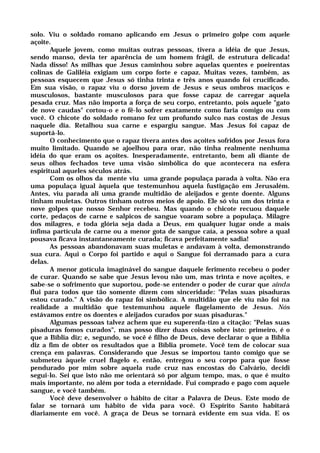 solo. Viu o soldado romano aplicando em Jesus o primeiro golpe com aquele
açoite.
Aquele jovem, como muitas outras pessoas, tivera a idéia de que Jesus,
sendo manso, devia ter aparência de um homem frágil, de estrutura delicada!
Nada disso! As milhas que Jesus caminhou sobre aquelas quentes e poeirentas
colinas de Galiléia exigiam um corpo forte e capaz. Muitas vezes, também, as
pessoas esquecem que Jesus só tinha trinta e três anos quando foi crucificado.
Em sua visão, o rapaz viu o dorso jovem de Jesus e seus ombros maciços e
musculosos, bastante musculosos para que fosse capaz de carregar aquela
pesada cruz. Mas não importa a força de seu corpo, entretanto, pois aquele "gato
de nove caudas" cortou-o e o fê-lo sofrer exatamente como faria comigo ou com
você. O chicote do soldado romano fez um profundo sulco nas costas de Jesus
naquele dia. Retalhou sua carne e espargiu sangue. Mas Jesus foi capaz de
suportá-lo.
O conhecimento que o rapaz tivera antes dos açoites sofridos por Jesus fora
muito limitado. Quando se ajoelhou para orar, não tinha realmente nenhuma
idéia do que eram os açoites. Inesperadamente, entretanto, bem ali diante de
seus olhos fechados teve uma visão simbólica do que acontecera na esfera
espiritual aqueles séculos atrás.
Com os olhos da mente viu uma grande populaça parada à volta. Não era
uma populaça igual àquela que testemunhou aquela fustigação em Jerusalém.
Antes, viu parada ali uma grande multidão de aleijados e gente doente. Alguns
tinham muletas. Outros tinham outros meios de apoio. Ele só viu um dos trinta e
nove golpes que nosso Senhor recebeu. Mas quando o chicote recuou daquele
corte, pedaços de carne e salpicos de sangue voaram sobre a populaça. Milagre
dos milagres, e toda glória seja dada a Deus, em qualquer lugar onde a mais
ínfima partícula de carne ou a menor gota de sangue caía, a pessoa sobre a qual
pousava ficava instantaneamente curada; ficava perfeitamente sadia!
As pessoas abandonavam suas muletas e andavam à volta, demonstrando
sua cura. Aqui o Corpo foi partido e aqui o Sangue foi derramado para a cura
delas.
A menor gotícula imaginável do sangue daquele ferimento recebeu o poder
de curar. Quando se sabe que Jesus levou não um, mas trinta e nove açoites, e
sabe-se o sofrimento que suportou, pode-se entender o poder de curar que ainda
flui para todos que tão somente dizem com sinceridade: "Pelas suas pisaduras
estou curado." A visão do rapaz foi simbólica. A multidão que ele viu não foi na
realidade a multidão que testemunhou aquele flagelamento de Jesus. Nós
estávamos entre os doentes e aleijados curados por suas pisaduras."
Algumas pessoas talvez achem que eu superenfa-tizo a citação: "Pelas suas
pisaduras fomos curados", mas posso dizer duas coisas sobre isto: primeiro, é o
que a Bíblia diz; e, segundo, se você é filho de Deus, deve declarar o que a Bíblia
diz a fim de obter os resultados que a Bíblia promete. Você tem de colocar sua
crença em palavras. Considerando que Jesus se importou tanto comigo que se
submeteu àquele cruel flagelo e, então, entregou o seu corpo para que fosse
pendurado por mim sobre aquela rude cruz nas encostas do Calvário, decidi
segui-lo. Sei que isto não me orientará só por algum tempo, mas, o que é muito
mais importante, no além por toda a eternidade. Fui comprado e pago com aquele
sangue, e você também.
Você deve desenvolver o hábito de citar a Palavra de Deus. Este modo de
falar se tornará um hábito de vida para você. O Espírito Santo habitará
diariamente em você. A graça de Deus se tornará evidente em sua vida. E os
 
