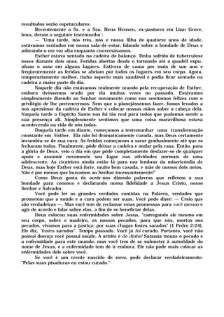 resultados serão espetaculares.
Recentemente o Sr. e a Sra. Hens Hensen, ex-pastores em Linn Grove,
Iowa, deram o seguinte testemunho :
— "Uma tarde, nós três, nós e nossa filha de quatorze anos de idade,
estávamos sentados em nossa sala-de-estar, falando sobre a bondade de Deus e
adorando-o em voz alta enquanto conversávamos.
Esther estava sentada na cadeira de balanço. Tinha sofrido de tuberculose
óssea durante dois anos. Feridas abertas desde o tornozelo até o quadril expu-
nham o osso em alguns lugares. Estivera de cama por mais de um ano e
freqüentemente as feridas se abriam por todos os lugares em seu corpo. Agora,
temporariamente melhor, tinha aspecto mais saudável e podia ficar sentada na
cadeira a maior parte do dia.
Naquele dia não estávamos realmente orando pela recuperação de Esther,
embora tivéssemos orado por ela muitas vezes no passado. Estávamos
simplesmente dizendo ao Senhor novamente como nos sentíamos felizes com o
privilégio de lhe pertencermos. Sem que o planejássemos fazer, fomos levados a
nos aproximar da cadeira de Esther e colocar nossas mãos sobre a cabeça dela.
Naquela tarde o Espírito Santo nos foi tão real para todos que pudemos sentir a
sua presença ali. Simplesmente sentimos que uma coisa maravilhosa estava
acontecendo na vida de nós todos.
Daquela tarde em diante, começamos a testemunhar uma transformação
constante em Esther. Ela não foi dramaticamente curada, mas Deus certamente
incumbiu-se de sua cura. As feridas começaram a sarar gradualmente até que se
fecharam todas. Finalmente, pôde deixar a cadeira e andar pela casa. Então, para
a glória de Deus, veio o dia em que pôde completamente desfazer-se de qualquer
apoio e assumir novamente seu lugar nas atividades normais de uma
adolescente. As cicatrizes ainda estão lá para nos lembrar da misericórdia de
Deus, mas hoje Esther está forte, muito bem casada, e mãe de nossos dois netos.
Não é por menos que louvamos ao Senhor incessantemente!"
Como Deus gosta de ouvir-nos dizendo palavras que refletem a sua
bondade para conosco e declarando nossa fidelidade a Jesus Cristo, nosso
Senhor e Salvador.
Você pode ler as grandes verdades contidas na Palavra, verdades que
prometem que a saúde e a cura podem ser suas. Você pode dizer: — Creio que
são verdadeiras —. Mas você tem de reclamar estas promessas para você mesmo e
agir de acordo e falar sobre elas, a fim de se beneficiar delas.
Deus colocou suas enfermidades sobre Jesus, "carregando ele mesmo em
seu corpo, sobre o madeiro, os nossos pecados, para que nós, mortos aos
pecados, vivamos para a justiça; por suas chagas fostes sarados" (1 Pedro 2:24).
Ele diz, "fostes sarados". Tempo passado. Você já foi curado. Portanto, você não
possui doença você possui saúde. A artrite é do diabo! Satanás trouxe o pecado e
a enfermidade para este mundo, mas você tem de se submeter à autoridade do
nome de Jesus, e a enfermidade tem de ir embora. Ele não pode mais colocar as
enfermidades dele sobre você.
Se você é um crente nascido de novo, pode declarar verdadeiramente:
"Pelas suas pisaduras eu estou curado."
 