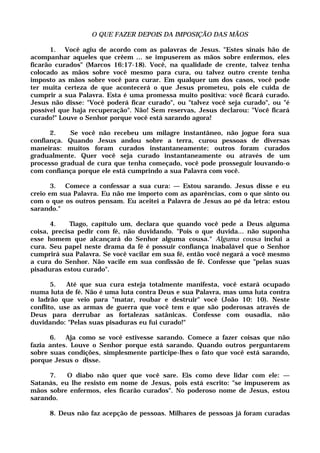 O QUE FAZER DEPOIS DA IMPOSIÇÃO DAS MÃOS
1. Você agiu de acordo com as palavras de Jesus. "Estes sinais hão de
acompanhar aqueles que crêem ... se impuserem as mãos sobre enfermos, eles
ficarão curados" (Marcos 16:17-18). Você, na qualidade de crente, talvez tenha
colocado as mãos sobre você mesmo para cura, ou talvez outro crente tenha
imposto as mãos sobre você para curar. Em qualquer um dos casos, você pode
ter muita certeza de que acontecerá o que Jesus prometeu, pois ele cuida de
cumprir a sua Palavra. Esta é uma promessa muito positiva: você ficará curado.
Jesus não disse: "Você poderá ficar curado", ou "talvez você seja curado", ou "é
possível que haja recuperação". Não! Sem reservas, Jesus declarou: "Você ficará
curado!" Louve o Senhor porque você está sarando agora!
2. Se você não recebeu um milagre instantâneo, não jogue fora sua
confiança. Quando Jesus andou sobre a terra, curou pessoas de diversas
maneiras: muitos foram curados instantaneamente; outros foram curados
gradualmente. Quer você seja curado instantaneamente ou através de um
processo gradual de cura que tenha começado, você pode prosseguir louvando-o
com confiança porque ele está cumprindo a sua Palavra com você.
3. Comece a confessar a sua cura: — Estou sarando. Jesus disse e eu
creio em sua Palavra. Eu não me importo com as aparências, com o que sinto ou
com o que os outros pensam. Eu aceitei a Palavra de Jesus ao pé da letra: estou
sarando."
4. Tiago, capítulo um, declara que quando você pede a Deus alguma
coisa, precisa pedir com fé, não duvidando. "Pois o que duvida... não suponha
esse homem que alcançará do Senhor alguma cousa." Alguma cousa inclui a
cura. Seu papel neste drama da fé é possuir confiança inabalável que o Senhor
cumprirá sua Palavra. Se você vacilar em sua fé, então você negará a você mesmo
a cura do Senhor. Não vacile em sua confissão de fé. Confesse que "pelas suas
pisaduras estou curado".
5. Até que sua cura esteja totalmente manifesta, você estará ocupado
numa luta de fé. Não é uma luta contra Deus e sua Palavra, mas uma luta contra
o ladrão que veio para "matar, roubar e destruir" você (João 10: 10). Neste
conflito, use as armas de guerra que você tem e que são poderosas através de
Deus para derrubar as fortalezas satânicas. Confesse com ousadia, não
duvidando: "Pelas suas pisaduras eu fui curado!"
6. Aja como se você estivesse sarando. Comece a fazer coisas que não
fazia antes. Louve o Senhor porque está sarando. Quando outros perguntarem
sobre suas condições, simplesmente participe-lhes o fato que você está sarando,
porque Jesus o disse.
7. O diabo não quer que você sare. Eis como deve lidar com ele: —
Satanás, eu lhe resisto em nome de Jesus, pois está escrito: "se impuserem as
mãos sobre enfermos, eles ficarão curados". No poderoso nome de Jesus, estou
sarando.
8. Deus não faz acepção de pessoas. Milhares de pessoas já foram curadas
 