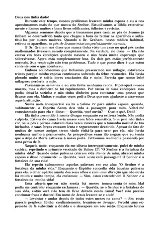 Deus nos tinha dado!
Durante este tempo, nossos problemas levaram minha esposa e eu a nos
aproximarmos mais do que nunca do Senhor. Estudávamos a Bíblia extensiva-
mente e líamos muitos e bons livros edificantes, folhetos e revistas.
Algumas semanas depois que a trouxemos para casa, os pés de Jeanne já
tinham se desenvolvido tanto que chegou a hora de retirar os aparelhos e subs-
tituí-los por outros maiores. Quando o Dr. Graham, nosso médico habitual,
retirou os aparelhos, os pés de Jeanne estavam perfeitamente normais.
O Dr. Graham nos disse que nunca tinha visto um caso no qual pés assim
malformados tivessem sarado completamente. Na verdade, ele disse: — Ela não
estava em boas condições quando nasceu e não havia muita esperança que
sobrevivesse. Agora está completamente boa. Os dois pés estão perfeitamente
normais. Sua respiração não tem problemas. Tudo o que posso dizer é que estou
contente com o que aconteceu.
Embora soubéssemos que tínhamos presenciado um milagre, estávamos
tristes porque minha esposa continuava sofrendo da febre reumática. Ela havia
piorado muito e sofria dores cruciantes dia e noite. Parecia que nosso bebê
milagroso perderia a mãe.
Passaram-se semanas e eu não tinha nenhuma renda. Hipotequei nossos
móveis, mas o dinheiro se foi rapidamente. Por causa de suas condições, não
podia deixá-la sozinha e não tinha dinheiro para contratar uma pessoa que
ficasse com ela. Muitas e muitas vezes pedi a Deus que nos ajudasse a atravessar
aquela situação.
Numa noite inesquecível eu lia o Salmo 27 para minha esposa, quando,
subitamente, o Espírito Santo deu vida à passagem para mim. Voltei-me
entusiasmado para ela e disse: — Querida, você ouviu? — Ouvi o quê, Don?
Ela tinha permitido à mente divagar enquanto eu estivera lendo. Não podia
culpá-la. Estava de cama havia meses com febre reumática. Sua pele não tinha
cor, seus pés e pernas estavam duas vezes maiores que o tamanho normal de tão
inchados, e suas forças estavam lenta e seguramente decaindo. Apesar do fato de
muitos de nossos amigos terem vindo visitá-la para orar por ela, não havia
nenhuma melhora permanente. As perspectivas eram tão negras que eu temia
que o Anjo da Morte estivesse à nossa porta. Estávamos realmente passando por
uma prova de fé.
Naquela noite, enquanto ela me olhava interrogativamente, pulei de minha
cadeira, repetindo o primeiro versículo do Salmo 27: "O Senhor é a fortaleza da
minha vida!" Quando estas palavras criaram vida diante de mim, abracei minha
esposa e disse novamente: — Querida, você ouviu esta passagem? O Senhor é a
fortaleza de sua vida!
Ela repetiu calmamente aquelas palavras em voz alta: "O Senhor é a
fortaleza da minha vida." Enquanto o Espírito concedia vida àquelas palavras
para ela, o olhar apático sumiu dos seus olhos e com uma vibração que não ouvia
há muito e muito tempo, ela exclamou: — Sim, estou entendendo! O Senhor é a
fortaleza da minha vida!
Uma alegria que eu não sentia há meses tomou conta de mim. Mal
podia me controlar enquanto exclamava : — Querida, se o Senhor é a fortaleza de
sua vida, então você não tem de ficar deitada nesta cama! Você não precisa
continuar fraca e doente! Em nome de Jesus levante-se e ande!
— Levantar e andar depois de todos estes meses na cama? — Seu rosto
parecia perplexo. Então, confiantemente, levantou-se devagar. Percebi uma ex-
pressão de fé substituir a dúvida e o desespero em seu rosto. Enquanto lutava
 