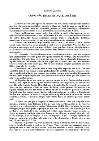 Capítulo Quatorze
COMO NÃO RECEBER O QUE VOCÊ DIZ
Lembro-me de uma época no começo do meu ministério quando minhas
orações não eram respondidas, quando o fluxo do Espírito não se manifestava
claramente. Descobri que isto acontecia porque eu tinha dado lugar a bloqueios
espirituais dentro de mim, e estes impediam a ação do Espírito Santo.
Meu problema era muito sério. Um ministro mais velho aparentemente
tinha determinado destruir o meu ministério. Ele me criava um problema depois
do outro, lançando falsas acusações contra mim e espalhando histórias
mentirosas a meu respeito. Eu me sentia completamente miserável.
Um dia, um ministro amigo veio me ver. — Don, — ele disse, — estou vendo
o que essas acusações estão fazendo a você e a seu ministério. Vou-lhe dar este
cheque e quero que você use este dinheiro para publicar uma explicação contra
as acusações mentirosas que esse homem está fazendo contra você. Ele o está
arruinando.
Eu concordei. Durante diversos dias trabalhei escrevendo para me vingar o
que abertamente revelaria quem era aquele homem na verdade, um destruidor de
reputações. Durante todo o tempo em que eu estivera atacando intimamente
aquele ministro, tentando colocar no papel declarações que me defenderiam,
estava alvoroçado. Não tinha paz. Até mesmo minhas orações pareciam sair dos
lábios mas não do coração.
Finalmente, eu sucumbi sob o peso daqueles espíritos do erro. Tive um
encontro com Deus numa oração profundamente sentida quando confessei que
não era o Espírito Santo que operara em minha vida durante aqueles dias quando
eu procurava vingança pessoal. Orei pedindo ao Espírito Santo que me orientasse
através daquelas trevas.
O Espírito Santo me mostrou que eu estava errado. Então minha atitude
mudou. Em lugar de odiar aquele homem e tentar me vingar dele, fui novamente
enchido pelo Espírito Santo. Descobri que o Espírito Santo concedera o amor de
Deus ao meu coração. Cheio do amor de Deus, podia pensar claramente e vi
aquele homem através dos olhos de Deus cheios de bondade, perdão e ternura.
Esta foi uma das maiores experiências sobrenaturais que eu já tive: o Espírito do
Senhor me capacitou a perdoar completamente aquele homem, quando eu, sem o
Espírito, o odiara, tentara me vingar dele e tinha todos os motivos para me sentir
mal.
A Bíblia nos diz que a vingança é assunto de Deus: "Não vos vingueis a vós
mesmos, amados, mas dai lugar à ira; porque está escrito: A mim me pertence a
vingança; eu retribuirei diz o Senhor" (Romanos 12:19). Deus se vinga de nossos
inimigos porque ele é justo, e porque ele nos ama. Contudo, um espírito que não
perdoa é tão destrutivo que somos advertidos que, quando Deus assume se
vingar de nossos inimigos, nós nem devemos nos alegrar com isso! "Quando cair
o teu inimigo, não te alegres, e não se regozije o teu coração quando ele
tropeçar; para que o Senhor não veja isso, e lhe desagrade, e desvie dele a sua
ira" (Provérbios 24:17-18).
Durante o período em que planejava refutar o ministro que me fizera mal,
estava desobedecendo a ordem de Jesus: "Não resistais ao perverso; mas a
qualquer que te ferir na face direita, volta-lhe também a outra" (Mateus 5:39).
Mas não só estava desobedecendo um dos expressos mandamentos de Deus,
 