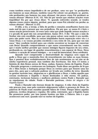 como também estava impedindo-o de me perdoar, uma vez que "se perdoardes
aos homens as suas ofensas, também vosso Pai celeste vos perdoará; se, porém,
não perdoardes aos homens (as suas ofensas), tão pouco vosso Pai perdoará as
vossas ofensas" (Mateus 6:14, 15). Não foi por menos que minhas orações eram
impedidas! Eis por que Jesus disse: "E, quando estiverdes orando, se tendes
alguma cousa contra alguém, perdoai, para que vosso Pai celestial vos perdoe as
vossas ofensas" (Marcos 11:25).
O ódio, a ira, a inveja, a falta de perdão e emoções semelhantes fazem-nos
mais mal do que à pessoa que nos prejudicou. Eis por que, se nossa fé é forte e
nossa oração perseverante, só resta uma coisa que pode impedir nossas orações e
é o pecado do qual não nos arrependemos. Isaías 59:1, 2 diz: "Eis que a mão do
Senhor não está encolhida, para que não possa salvar; nem surdo o seu ouvido,
para não poder ouvir. Mas as vossas iniqüidades fazem separação entre vós e o
vosso Deus; e os vossos pecados encobrem o seu rosto de vós, para que vos não
ouça." Que condição terrível para um cristão encontrar-se incapaz de conversar
com Deus! Quando compreendemos o que nosso ressentimento nos faz, vemos
que é muito melhor permitir que nossos inimigos fiquem impunes do seu crime,
perdoando-os, em lugar de guardar ressentimentos e nos separar de Deus. Deus
conhece o coração de nossos inimigos — se o mal foi intencional, Deus retribuirá.
Quando você compreender a destrutividade da vingança será capaz de
pedir a Deus que o mantenha livre do ressentimento em todas as suas formas.
Que é possível ficar verdadeiramente livre de tais sentimentos eu sei não só de
minha experiência pessoal, mas também das Escrituras. Em Atos 13 temos a
história de dois firmes servos de Deus, ambos, homens cheios do Espírito. Paulo
e Barnabé pregavam e ensinavam em Antioquia. Paulo disse aos gentios de lá que
ele e Silas foram a Antioquia porque Deus os enviara para que fossem uma luz
para eles, para que a salvação pudesse ser levada aos confins da terra. Quando
os gentios ouviram isso, alegraram-se e glorificaram a Deus, e todos aqueles que
creram receberam o Espírito e foram destinados à vida eterna. Os judeus,
entretanto, incitaram homens e mulheres piedosos contra Paulo e Barnabé que
os expulsaram da cidade. Paulo e Barnabé partiram, cheios de alegria e do
Espírito Santo!
Paulo e Barnabé não tiveram desejo de vingança. A vida cheia do Espírito
não procura isso, mas pelo contrário alegremente reflete a presença de Deus. As
palavras de Paulo eram ousadas quando falava de Cristo. Porque falava aquelas
palavras, recebeu desprezo e repulsa. Ele sabia, entretanto, que o Espírito Santo
lhe prometera poder, por isso jamais hesitou em falar a Palavra. Isto é o que
acontecerá com você, quando você se encher do Espírito.
 