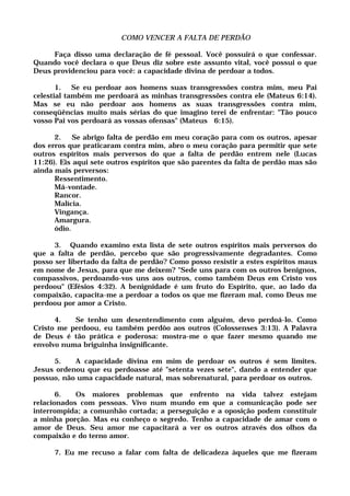 COMO VENCER A FALTA DE PERDÃO
Faça disso uma declaração de fé pessoal. Você possuirá o que confessar.
Quando você declara o que Deus diz sobre este assunto vital, você possui o que
Deus providenciou para você: a capacidade divina de perdoar a todos.
1. Se eu perdoar aos homens suas transgressões contra mim, meu Pai
celestial também me perdoará as minhas transgressões contra ele (Mateus 6:14).
Mas se eu não perdoar aos homens as suas transgressões contra mim,
conseqüências muito mais sérias do que imagino terei de enfrentar: "Tão pouco
vosso Pai vos perdoará as vossas ofensas" (Mateus 6:15).
2. Se abrigo falta de perdão em meu coração para com os outros, apesar
dos erros que praticaram contra mim, abro o meu coração para permitir que sete
outros espíritos mais perversos do que a falta de perdão entrem nele (Lucas
11:26). Eis aqui sete outros espíritos que são parentes da falta de perdão mas são
ainda mais perversos:
Ressentimento.
Má-vontade.
Rancor.
Malícia.
Vingança.
Amargura.
ódio.
3. Quando examino esta lista de sete outros espíritos mais perversos do
que a falta de perdão, percebo que são progressivamente degradantes. Como
posso ser libertado da falta de perdão? Como posso resistir a estes espíritos maus
em nome de Jesus, para que me deixem? "Sede uns para com os outros benignos,
compassivos, perdoando-vos uns aos outros, como também Deus em Cristo vos
perdoou" (Efésios 4:32). A benignidade é um fruto do Espírito, que, ao lado da
compaixão, capacita-me a perdoar a todos os que me fizeram mal, como Deus me
perdoou por amor a Cristo.
4. Se tenho um desentendimento com alguém, devo perdoá-lo. Como
Cristo me perdoou, eu também perdôo aos outros (Colossenses 3:13). A Palavra
de Deus é tão prática e poderosa: mostra-me o que fazer mesmo quando me
envolvo numa briguinha insignificante.
5. A capacidade divina em mim de perdoar os outros é sem limites.
Jesus ordenou que eu perdoasse até "setenta vezes sete", dando a entender que
possuo, não uma capacidade natural, mas sobrenatural, para perdoar os outros.
6. Os maiores problemas que enfrento na vida talvez estejam
relacionados com pessoas. Vivo num mundo em que a comunicação pode ser
interrompida; a comunhão cortada; a perseguição e a oposição podem constituir
a minha porção. Mas eu conheço o segredo. Tenho a capacidade de amar com o
amor de Deus. Seu amor me capacitará a ver os outros através dos olhos da
compaixão e do terno amor.
7. Eu me recuso a falar com falta de delicadeza àqueles que me fizeram
 