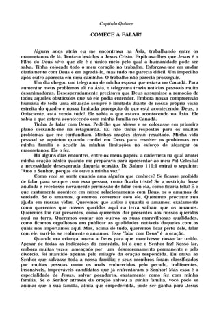 Capítulo Quinze
COMECE A FALAR!
Alguns anos atrás eu me encontrava na Ásia, trabalhando entre os
maometanos de lá. Tentava levá-los a Jesus Cristo. Explicava-lhes que Jesus é o
Filho do Deus vivo, que ele é o único meio pelo qual a humanidade pode ser
salva. Tinha colocado todo o meu coração no trabalho. Esforçava-me em andar
diariamente com Deus e em agradá-lo, mas tudo me parecia difícil. Um impecilho
após outro aparecia em meu caminho. O trabalho não parecia prosseguir.
Um dia chegou um telegrama de minha esposa que estava no Canadá. Para
aumentar meus problemas ali na Ásia, o telegrama trazia notícias pessoais muito
desanimadoras. Desesperadamente precisava que Deus assumisse a remoção de
todos aqueles obstáculos que só ele podia entender. Embora nossa compreensão
humana de toda uma situação sempre é limitada diante de nossa própria visão
estreita do quadro e nossa limitada percepção do que está acontecendo, Deus, o
Onisciente, está vendo tudo! Ele sabia o que estava acontecendo na Ásia. Ele
sabia o que estava acontecendo com minha família no Canadá.
Tinha de falar com Deus. Pedi-lhe que viesse e se colocasse em primeiro
plano deixando-me na retaguarda. Eu não tinha respostas para os muitos
problemas que me confundiam. Minhas orações deram resultado. Minha vida
pessoal se aquietou quando confiei em Deus para resolver os problemas em
minha família e acudir às minhas limitações no esforço de alcançar os
maometanos. Ele o fez.
Há alguns dias encontrei, entre os meus papéis, a caderneta na qual anotei
minha oração básica quando me preparava para apresentar ao meu Pai Celestial
a necessidade desesperada daquela ocasião. Do Salmo 116:1 extraí o seguinte:
"Amo o Senhor, porque ele ouve a minha voz."
Como você se sente quando ama alguém que conhece? Se ficasse proibido
de falar para sempre com essa pessoa, como ficaria triste! Se a restrição fosse
anulada e recebesse novamente permissão de falar com ela, como ficaria feliz! É o
que exatamente acontece em nosso relacionamento com Deus, se o amamos de
verdade. Se o amamos, queremos conversar com ele. Queremos procurar sua
ajuda em nossas vidas. Queremos que saiba o quanto o amamos, exatamente
como queremos que nossos queridos aqui na terra saibam que os amamos.
Queremos lhe dar presentes, como queremos dar presentes aos nossos queridos
aqui na terra. Queremos contar aos outros as suas maravilhosas qualidades,
como ficamos orgulhosos em publicar as qualidades notáveis daqueles com os
quais nos importamos aqui. Mas, acima de tudo, queremos ficar perto dele, falar
com ele, ouvi-lo, se realmente o amamos. Esse "falar com Deus" é a oração.
Quando era criança, orava a Deus para que mantivesse nosso lar unido.
Apesar de todas as indicações do contrário, foi o que o Senhor fez! Nosso lar,
embora muitas vezes ameaçado por um desmoronamento permanente e pelo
divórcio, foi mantido apenas pelo milagre da oração respondida. Eu orava ao
Senhor que salvasse toda a nossa família; e seus membros foram classificados
por muitas pessoas como os mais endurecidos pelo pecado, indiferentes,
insensíveis, improváveis candidatos que já enfrentaram o Senhor! Mas essa é a
especialidade de Jesus, salvar pecadores, exatamente como fez com minha
família. Se o Senhor através da oração salvou a minha família, você pode se
animar que a sua família, ainda que empedernida, pode ser ganha para Jesus
 