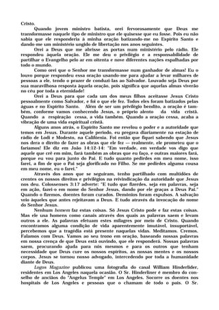 Cristo.
Quando jovem ministro batista, orei fervorosamente que Deus me
transformasse naquele tipo de ministro que ele quisesse que eu fosse. Pois eu não
sabia que ele responderia à minha oração batizando-me no Espírito Santo e
dando-me um ministério ungido de libertação nos anos seguintes.
Orei a Deus que me abrisse as portas num ministério pelo rádio. Ele
respondeu àquela oração. Ele me deu o privilégio e a responsabilidade de
partilhar o Evangelho pelo ar em oitenta e nove diferentes nações espalhadas por
todo o mundo.
Como orei que o Senhor me transformasse num ganhador de almas! Eu o
louvo porque respondeu essa oração usando-me para ajudar a levar milhares de
pessoas a ele, tendo o prazer de conduzi-las ao Salvador. Louvado seja Deus por
sua maravilhosa resposta àquela oração, pois significa que aquelas almas viverão
no céu por toda a eternidade!
Orei a Deus para que cada um dos meus filhos aceitasse Jesus Cristo
pessoalmente como Salvador, e foi o que ele fez. Todos eles foram batizados pelas
águas e no Espírito Santo. Além de ser um privilégio bendito, a oração é tam-
bém, conforme vamos conhecendo Jesus, o próprio alento da vida cristã.
Quando a respiração cessa, a vida também. Quando a oração cessa, acaba a
vibração de uma vida espiritual cristã.
Alguns anos atrás, o Espírito Santo me revelou o poder e a autoridade que
temos em Jesus. Durante aquele periodo, eu pregava diariamente na estação de
rádio de Lodi e Modesto, na Califórnia. Foi então que fiquei sabendo que Jesus
nos dera o direito de fazer as obras que ele fez — realmente, ele prometeu que o
faríamos! Ele diz em João 14:12-14: "Em verdade, em verdade vos digo que
aquele que crê em mim, fará também as obras que eu faço, e outras maiores fará,
porque eu vou para junto do Pai. E tudo quanto pedirdes em meu nome, isso
farei, a fim de que o Pai seja glorificado no Filho. Se me pedirdes alguma cousa
em meu nome, eu o farei."
Através dos anos que se seguiram, tenho partilhado com multidões de
crentes os nossos direitos e privilégios na reivindicação da autoridade que Jesus
nos deu. Colossenses 3:17 adverte: "E tudo que fizerdes, seja em palavras, seja
em ação, fazei-o em nome do Senhor Jesus, dando por ele graças a Deus Pai."
Quando o fizemos, doentes foram curados. Demônios foram expulsos. A salvação
veio àqueles que antes rejeitavam a Deus. E tudo através da invocação do nome
do Senhor Jesus.
Nenhum homem faz estas coisas. Só Jesus Cristo pode e faz estas coisas.
Mas ele usa homens como canais através dos quais as palavras saem e levam
outros a ele. As palavras efetuam estes milagres por meio de Cristo. Quando
encontramos alguma condição de vida aparentemente imutável, insuportável,
percebemos que a tragédia está presente naquelas vidas. Meditamos. Cremos.
Falamos com Deus. Vamos ao seu trono em oração, baseando nossas palavras
em nossa crença de que Deus está ouvindo, que ele responderá. Nossas palavras
saem, procurando ajuda para nós mesmos e para os outros que tenham
necessidade que Deus cure os nossos espíritos, as nossas mentes e os nossos
corpos. Jesus se tornou nosso advogado, intercedendo por toda a humanidade
diante de Deus.
Logos Magazine publicou uma fotografia do casal William Hinderlider,
residentes em Los Angeles naquela ocasião. O Sr. Hinderliner é membro do con-
selho de anciãos do "Angelus Temple" em Los Angeles. Socorre os doentes nos
hospitais de Los Angeles e pessoas que o chamam de todo o país. O Sr.
 
