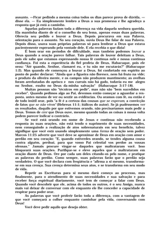 assunto. —Ficar pedindo a mesma coisa todos os dias parece prova de dúvida, —
disse ela. — Eu simplesmente lembro a Deus a sua promessa e lhe agradeço a
resposta que já está a caminho.
Aquelas palavras faziam toda a diferença na vida daquela senhora querida.
Ela mantinha diante de si o conselho do seu lema, apenas essas duas palavras.
Oferecia seu pedido e louvor a Deus. Depois procurava em sua Palavra,
orientação para o assunto. No seu coração, ouvia Deus lhe falar de sua Palavra.
Depois disso, usava suas próprias palavras só para lembrar a Deus que estava
pacientemente esperando pela vontade dele. E ela recebia o que dizia!
É bom orar em períodos de dificuldade, mas também podemos louvar a
Deus quando a oração parece falhar. Tais palavras de louvor deleitam a Deus,
pois ele sabe que estamos expressando nossa fé contínua nele e nossa contínua
confiança. Foi esta a experiência do fiel profeta de Deus, Habacuque, pois ele
orou: "Até quando, Senhor, clamarei eu, e tu não me escutarás?" (Habacuque
1:2). Mas quando ele començou a louvar a Deus, foi confortado em espírito ao
ponto de poder declarar: "Ainda que a figueira não floresce, nem há fruto na vide;
o produto da oliveira mente, e os campos não produzem mantimento; as ovelhas
foram arrebatadas do aprisco e nos currais não há gado, todavia eu me alegro
no Senhor, exulto no Deus da minha salvação" (Habacuque 3:17-18).
Muitas pessoas são "técnicos em pedir", mas não são "bem sucedidos em
receber". Quando pedimos algo ao Pai, devemos então começar a aguardar a res-
posta, antes mesmo de ver ou sentir as evidências. Ou oramos com fé, ou então é
de todo inútil orar, pois "a fé é a certeza das cousas que se esperam, a convicção
de fatos que se não vêem" (Hebreus 11:1; itálicos do autor). Se já pudéssemos ver
os resultados, daquilo por que estivemos orando, não precisaríamos mais pedir a
Deus. Temos de crer que Deus ouve, mesmo quando todas as coisas à nossa volta
podem parecer indicar o contrário.
Se você está orando em nome de Jesus e continua não recebendo a
resposta às suas orações, não está tendo o suprimento de suas necessidades,
nem conseguindo a realização de atos sobrenaturais em seu benefício, talvez
signifique que você está usando simplesmente uma forma de oração sem poder.
Marcos 11:25 adverte que você deve se aproximar de Deus em oração com amor e
perdão em seu coração: "E, quando estiverdes orando, se tendes alguma cousa
contra alguém, perdoai, para que vosso Pai celestial vos perdoe as vossas
ofensas." Jamais procure vingar-se daqueles que maltrataram você. Isso
bloqueará suas orações. Purifique-se e eleve aqueles que o maltrataram em
oração diante de Deus. Ore por cada um deles citando-os pelo nome, e pratique
as palavras do perdão. Como sempre, suas palavras farão que o perdão seja
verdadeiro. O que você declara com freqüência e "afirma a si mesmo, transforma-
se em sua crença. Sua crença determina seus atos, e se transforma em seu modo
de vida.
Repetir as Escrituras para si mesmo dará começo ao processo, mas
finalmente, para o atendimento de suas necessidades e sua salvação e para
receber força espiritual diariamente, você tem de começar a falar com Deus.
Quando você descobrir que ele, acima de todos os outros, é o seu Amigo, nunca
mais vai deixar de conversar com ele enquanto ele lhe conceder a capacidade de
respirar para poder orar.
As palavras que você proferir farão toda a diferença, com a vantagem de
que você começará a colher enquanto caminhar pela vida, conversando com
Deus!
Você deve pedir aquilo que deseja obter.
 