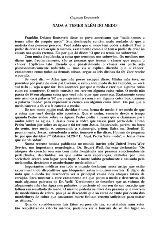 Capítulo Dezesseis
NADA A TEMER ALÉM DO MEDO
Franklin Delano Roosevelt disse ao povo americano que "nada temos a
temer além do próprio medo". Sua declaração contém mais verdade do que a
maioria das pessoas percebe. Você sabia que o medo tem poder criativo? Tem o
poder de criar a coisa que tememos, exatamente como a fé tem o poder de criar as
coisas nas quais cremos. Eis por que Jó disse: "O que eu temia me sobreveio."
Com muita freqüência, a coisa que tememos nos sobrevêm. Os médicos nos
dizem que, freqüentemente, são as pessoas que temem o câncer que pegam o
câncer. Explicam isto dizendo que possivelmente o câncer em parte seja
psicossomaticamente induzido — mas eu o explico dizendo que o câncer,
exatamente como todas as demais coisas, segue as leis divinas da fé: Você recebe
o que diz.
Se você diz: — Acho que não posso escapar disso. Minha mãe teve, os
parentes por parte do meu pai tiveram, e estou com medo de ter também, — você
vai tê-lo — seja o que for. Isto acontece por que o medo é crer que alguma coisa
ruim vai acontecer. O medo consiste em crer em alguma coisa ruim. O medo não
passa de fé em alguma coisa que você não quer que aconteça. Exatamente como
nós usamos a palavra "fé" para expressar a crença em alguma coisa boa, usamos
a palavra "medo" para expressar a crença em alguma coisa ruim. Eis por que o
medo cancela a fé, e a fé cancela o medo.
De um modo muito real, duvidar é uma forma de medo: é ter medo de que
a coisa que você deseja não aconteça. Que é assim, vemo-lo desde o tempo
quando Pedro andou sobre as águas. Pedro pediu a Jesus que o chamasse para
andar sobre as águas, e Jesus disse a Pedro que viesse para perto dele. Então
Pedro "andou por sobre as águas e foi ter com Jssus. Reparando, porém, na força
do vento, teve medo; e, começando a submergir, gritou: Salva-me, Senhor! E,
prontamente, Jesus, estendendo a mão, tomou-o e lhe disse: Homem de pequena
fé, por que duvidaste?" (Mateus 14:29-31). Aqui, Pedro "teve medo", e Jesus disse
que ele "duvidou".
Numa recente notícia publicada no mundo inteiro pelo United Press Wire
Service, um importante neurologista, Dr. Stuart Wolf, fez esta declaração: "Os
ataques do coração ocorrem com mais freqüência nas pessoas emocionalmente
perturbadas, deprimidas, ou que estão sem esperanças, evitadas por uma
sociedade severa sem lugar para fugir. A morte súbita geralmente é causada pela
melancolia, desânimo e assoberbante medo súbito."
Importantes médicos em todo o mundo declaram nesse artigo que estão
experimentando dispositivos que bloqueiem estes impulsos mortais. É digno de
nota que o medo foi descoberto ser a principal causa nos ataques fatais de
coração. Para mostrar a você exatamente até que ponto o medo é destrutivo, eis
mais algumas palavras do Dr. Wolf: "Geralmente se descobre que as vítimas de
afogamento não têm água nos pulmões; o paciente só morreu de um coração que
falhou em resultado do medo. O mesmo poderia se dizer das pessoas que morrem
de mordeduras de cobra, pois já se descobriu que só cerca de vinte por cento das
mordeduras de cobra que causaram morte tinham veneno suficiente para matar
as vítimas."
Quando consideramos tais fatos surpreendentes, constatados num setor
tão respeitável da ciência médica, podemos ver a loucura de se dar lugar ao
 
