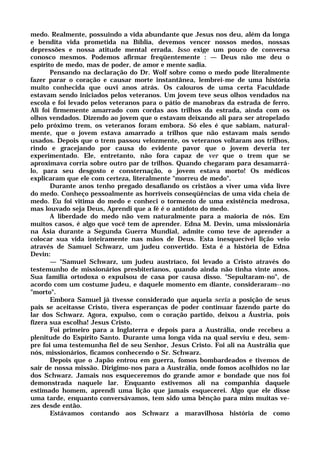 medo. Realmente, possuindo a vida abundante que Jesus nos deu, além da longa
e bendita vida prometida na Bíblia, devemos vencer nossos medos, nossas
depressões e nossa atitude mental errada. Isso exige um pouco de conversa
conosco mesmos. Podemos afirmar freqüentemente : — Deus não me deu o
espírito de medo, mas de poder, de amor e mente sadia.
Pensando na declaração do Dr. Wolf sobre como o medo pode literalmente
fazer parar o coração e causar morte instantânea, lembrei-me de uma história
muito conhecida que ouvi anos atrás. Os calouros de uma certa Faculdade
estavam sendo iniciados pelos veteranos. Um jovem teve seus olhos vendados na
escola e foi levado pelos veteranos para o pátio de manobras da estrada de ferro.
Ali foi firmemente amarrado com cordas aos trilhos da estrada, ainda com os
olhos vendados. Dizendo ao jovem que o estavam deixando ali para ser atropelado
pelo próximo trem, os veteranos foram embora. Só eles é que sabiam, natural-
mente, que o jovem estava amarrado a trilhos que não estavam mais sendo
usados. Depois que o trem passou velozmente, os veteranos voltaram aos trilhos,
rindo e gracejando por causa do evidente pavor que o jovem deveria ter
experimentado. Ele, entretanto, não fora capaz de ver que o trem que se
aproximava corria sobre outro par de trilhos. Quando chegaram para desamarrá-
lo, para seu desgosto e consternação, o jovem estava morto! Os médicos
explicaram que ele com certeza, literalmente "morreu de medo".
Durante anos tenho pregado desafiando os cristãos a viver uma vida livre
do medo. Conheço pessoalmente as horríveis conseqüências de uma vida cheia de
medo. Eu foi vitima do medo e conheci o tormento de uma existência medrosa,
mas louvado seja Deus, Aprendi que a fé é o antídoto do medo.
A liberdade do medo não vem naturalmente para a maioria de nós. Em
muitos casos, é algo que você tem de aprender. Edna M. Devin, uma missionária
na Ásia durante a Segunda Guerra Mundial, admite como teve de aprender a
colocar sua vida inteiramente nas mãos de Deus. Esta inesquecível lição veio
através de Samuel Schwarz, um judeu convertido. Esta é a história de Edna
Devin:
— "Samuel Schwarz, um judeu austríaco, foi levado a Cristo através do
testemunho de missionários presbiterianos, quando ainda não tinha vinte anos.
Sua família ortodoxa o expulsou de casa por causa disso. "Sepultaram-no", de
acordo com um costume judeu, e daquele momento em diante, consideraram--no
"morto".
Embora Samuel já tivesse considerado que aquela seria a posição de seus
pais se aceitasse Cristo, tivera esperanças de poder continuar fazendo parte do
lar dos Schwarz. Agora, expulso, com o coração partido, deixou a Áustria, pois
fizera sua escolha! Jesus Cristo.
Foi primeiro para a Inglaterra e depois para a Austrália, onde recebeu a
plenitude do Espírito Santo. Durante uma longa vida na qual serviu e deu, sem-
pre foi uma testemunha fiel de seu Senhor, Jesus Cristo. Foi ali na Austrália que
nós, missionários, ficamos conhecendo o Sr. Schwarz.
Depois que o Japão entrou em guerra, fomos bombardeados e tivemos de
sair de nossa missão. Dirigimo-nos para a Austrália, onde fomos acolhidos no lar
dos Schwarz. Jamais nos esqueceremos do grande amor e bondade que nos foi
demonstrada naquele lar. Enquanto estivemos ali na companhia daquele
estimado homem, aprendi uma lição que jamais esquecerei. Algo que ele disse
uma tarde, enquanto conversávamos, tem sido uma bênção para mim muitas ve-
zes desde então.
Estávamos contando aos Schwarz a maravilhosa história de como
 