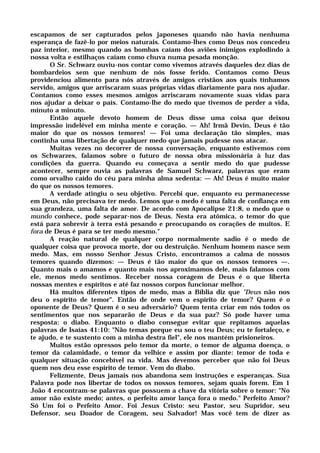 escapamos de ser capturados pelos japoneses quando não havia nenhuma
esperança de fazê-lo por meios naturais. Contamo-lhes como Deus nos concedeu
paz interior, mesmo quando as bombas caíam dos aviões inimigos explodindo à
nossa volta e estilhaços caíam como chuva numa pesada monção.
O Sr. Schwarz ouviu-nos contar como vivemos através daqueles dez dias de
bombardeios sem que nenhum de nós fosse ferido. Contamos como Deus
providenciou alimento para nós através de amigos cristãos aos quais tínhamos
servido, amigos que arriscaram suas próprias vidas diariamente para nos ajudar.
Contamos como esses mesmos amigos arriscaram novamente suas vidas para
nos ajudar a deixar o país. Contamo-lhe do medo que tivemos de perder a vida,
minuto a minuto.
Então aquele devoto homem de Deus disse uma coisa que deixou
impressão indelével em minha mente e coração. — Ah! Irmã Devin, Deus é tão
maior do que os nossos temores! — Foi uma declaração tão simples, mas
continha uma libertação de qualquer medo que jamais pudesse nos atacar.
Muitas vezes no decorrer de nossa conversação, enquanto estivemos com
os Schwarzes, falamos sobre o futuro de nossa obra missionária à luz das
condições da guerra. Quando eu começava a sentir medo do que pudesse
acontecer, sempre ouvia as palavras de Samuel Schwarz, palavras que eram
como orvalho caído do céu para minha alma sedenta: — Ah! Deus é muito maior
do que os nossos temores.
A verdade atingiu o seu objetivo. Percebi que, enquanto eu permanecesse
em Deus, não precisava ter medo. Lemos que o medo é uma falta de confiança em
sua grandeza, uma falta de amor. De acordo com Apocalipse 21:8, o medo que o
mundo conhece, pode separar-nos de Deus. Nesta era atômica, o temor do que
está para sobrevir à terra está pesando e preocupando os corações de muitos. E
fora de Deus é para se ter medo mesmo."
A reação natural de qualquer corpo normalmente sadio é o medo de
qualquer coisa que provoca morte, dor ou destruição. Nenhum homem nasce sem
medo. Mas, em nosso Senhor Jesus Cristo, encontramos a calma de nossos
temores quando dizemos: — Deus é tão maior do que os nossos temores —.
Quanto mais o amamos e quanto mais nos aproximamos dele, mais falamos com
ele, menos medo sentimos. Receber nossa coragem de Deus é o que liberta
nossas mentes e espíritos e até faz nossos corpos funcionar melhor.
Há muitos diferentes tipos de medo, mas a Bíblia diz que "Deus não nos
deu o espírito de temor". Então de onde vem o espírito de temor? Quem é o
oponente de Deus? Quem é o seu adversário? Quem tenta criar em nós todos os
sentimentos que nos separarão de Deus e da sua paz? Só pode haver uma
resposta: o diabo. Enquanto o diabo consegue evitar que repitamos aquelas
palavras de Isaías 41:10: "Não temas porque eu sou o teu Deus; eu te fortaleço, e
te ajudo, e te sustento com a minha destra fiel", ele nos mantém prisioneiros.
Muitos estão opressos pelo temor da morte, o temor de alguma doença, o
temor da calamidade, o temor da velhice e assim por diante: temor de toda e
qualquer situação concebível na vida. Mas devemos perceber que não foi Deus
quem nos deu esse espírito de temor. Vem do diabo.
Felizmente, Deus jamais nos abandona sem instruções e esperanças. Sua
Palavra pode nos libertar de todos os nossos temores, sejam quais forem. Em 1
João 4 encontram-se palavras que possuem a chave da vitória sobre o temor: "No
amor não existe medo; antes, o perfeito amor lança fora o medo." Perfeito Amor?
Só Um foi o Perfeito Amor. Foi Jesus Cristo: seu Pastor, seu Supridor, seu
Defensor, seu Doador de Coragem, seu Salvador! Mas você tem de dizer as
 