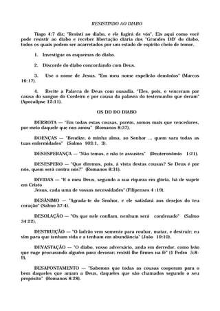 RESISTINDO AO DIABO
Tiago 4:7 diz: "Resisti ao diabo, e ele fugirá de vós". Eis aqui como você
pode resistir ao diabo e receber libertação diária dos "Grandes DD' do diabo,
todos os quais podem ser acarretados por um estado de espírito cheio de temor.
1. Investigue os esquemas do diabo.
2. Discorde do diabo concordando com Deus.
3. Use o nome de Jesus. "Em meu nome expelirão demônios" (Marcos
16:17).
4. Recite a Palavra de Deus com ousadia. "Eles, pois, o venceram por
causa do sangue do Cordeiro e por causa da palavra do testemunho que deram"
(Apocalipse 12:11).
OS DD DO DIABO
DERROTA — "Em todas estas cousas, porém, somos mais que vencedores,
por meio daquele que nos amou" (Romanos 8:37).
DOENÇAS — "Bendize, ó minha alma, ao Senhor ... quem sara todas as
tuas enfermidades" (Salmo 103:1, 3).
DESESPERANÇA — "Não temas, e não te assustes" (Deuteronômio 1:21).
DESESPERO — "Que diremos, pois, à vista destas cousas? Se Deus é por
nós, quem será contra nós?" (Romanos 8:31).
DIVIDAS — "E o meu Deus, segundo a sua riqueza em glória, há de suprir
em Cristo
Jesus, cada uma de vossas necessidades" (Filipenses 4 :19).
DESÂNIMO — "Agrada-te do Senhor, e ele satisfará aos desejos do teu
coração" (Salmo 37:4).
DESOLAÇÃO — "Os que nele confiam, nenhum será condenado" (Salmo
34:22).
DESTRUIÇÃO — "O ladrão vem somente para roubar, matar, e destruir; eu
vim para que tenham vida e a tenham em abundância" (João 10:10).
DEVASTAÇÃO — "O diabo, vosso adversário, anda em derredor, como leão
que ruge procurando alguém para devorar; resisti-lhe firmes na fé" (1 Pedro 5:8-
9).
DESAPONTAMENTO — "Sabemos que todas as cousas cooperam para o
bem daqueles que amam a Deus, daqueles que são chamados segundo o seu
propósito" (Romanos 8:28).
 