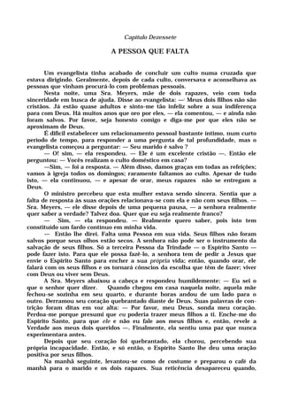 Capítulo Dezessete
A PESSOA QUE FALTA
Um evangelista tinha acabado de concluir um culto numa cruzada que
estava dirigindo. Geralmente, depois de cada culto, conversava e aconselhava as
pessoas que vinham procurá-lo com problemas pessoais.
Nesta noite, uma Sra. Meyers, mãe de dois rapazes, veio com toda
sinceridade em busca de ajuda. Disse ao evangelista: —: Meus dois filhos não são
cristãos. Já estão quase adultos e sinto-me tão infeliz sobre a sua indiferença
para com Deus. Há muitos anos que oro por eles, — ela comentou, — e ainda não
foram salvos. Por favor, seja honesto comigo e diga-me por que eles não se
aproximam de Deus.
É difícil estabelecer um relacionamento pessoal bastante íntimo, num curto
período de tempo, para responder a uma pergunta de tal profundidade, mas o
evangelista começou a perguntar: — Seu marido é salvo ?
— O! sim, — ela respondeu. — Ele é um excelente cristão —. Então ele
perguntou: — Vocês realizam o culto doméstico em casa?
—Sim, — foi a resposta. — Além disso, damos graças em todas as refeições;
vamos à igreja todos os domingos; raramente faltamos ao culto. Apesar de tudo
isto, — ela continuou, — e apesar de orar, meus rapazes não se entregam a
Deus.
O ministro percebeu que esta mulher estava sendo sincera. Sentia que a
falta de resposta às suas orações relacionava-se com ela e não com seus filhos. —
Sra. Meyers, — ele disse depois de uma pequena pausa, — a senhora realmente
quer saber a verdade? Talvez doa. Quer que eu seja realmente franco?
— Sim, — ela respondeu. — Realmente quero saber, pois isto tem
constituído um fardo contínuo em minha vida.
— Então lhe direi. Falta uma Pessoa em sua vida. Seus filhos não foram
salvos porque seus olhos estão secos. A senhora não pode ser o instrumento da
salvação de seus filhos. Só a terceira Pessoa da Trindade — o Espírito Santo —
pode fazer isto. Para que ele possa fazê-lo, a senhora tem de pedir a Jesus que
envie o Espírito Santo para encher a sua própria vida; então, quando orar, ele
falará com os seus filhos e os tornará cônscios da escolha que têm de fazer; viver
com Deus ou viver sem Deus.
A Sra. Meyers abaixou a cabeça e respondeu humildemente: — Eu sei o
que o senhor quer dizer. Quando chegou em casa naquela noite, aquela mãe
fechou-se sozinha em seu quarto, e durante horas andou de um lado para o
outro. Derramou seu coração quebrantado diante de Deus. Suas palavras de con-
trição foram ditas em voz alta: — Por favor, meu Deus, sonda meu coração.
Perdoa-me porque presumi que eu poderia trazer meus filhos a ti. Enche-me do
Espírito Santo, para que ele e não eu fale aos meus filhos e, então, revele a
Verdade aos meus dois queridos —. Finalmente, ela sentiu uma paz que nunca
experimentara antes.
Depois que seu coração foi quebrantado, ela chorou, percebendo sua
própria incapacidade. Então, e só então, o Espírito Santo lhe deu uma oração
positiva por seus filhos.
Na manhã seguinte, levantou-se como de costume e preparou o café da
manhã para o marido e os dois rapazes. Sua reticência desapareceu quando,
 