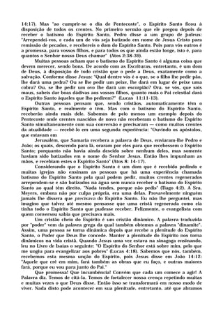 14:17). Mas "ao cumprir-se o dia de Pentecoste", o Espírito Santo ficou à
disposição de todos os crentes. No primeiro sermão que ele pregou depois de
receber o batismo do Espírito Santo, Pedro disse a um grupo de judeus:
"Arrependei-vos, e cada um de vós seja batizado em nome de Jesus Cristo para
remissão de pecados, e recebereis o dom do Espírito Santo. Pois para vós outros é
a promessa, para vossos filhos, e para todos os que ainda estão longe, isto é, para
quantos o Senhor nosso Deus chamar" (Atos 2:38-39).
Muitas pessoas acham que o batismo do Espírito Santo é alguma coisa que
devem merecer, sendo bons. De acordo com as Escrituras, entretanto, é um dom
de Deus, à disposição de todo cristão que o pede a Deus, exatamente como a
salvação. Conforme disse Jesus: "Qual dentre vós é o que, se o filho lhe pedir pão,
lhe dará uma pedra? Ou se lhe pedir um peixe, lhe dará em lugar de peixe uma
cobra? Ou, se lhe pedir um ovo lhe dará um escorpião? Ora, se vós, que sois
maus, sabeis dar boas dádivas aos vossos filhos, quanto mais o Pai celestial dará
o Espírito Santo àqueles que lho pedirem?" (Lucas 11:11-13).
Outras pessoas pensam que, sendo cristãos, automaticamente têm o
Espírito Santo, e realmente o têm. Mas com o batismo do Espírito Santo,
receberão ainda mais dele. Sabemos de pelo menos um exemplo depois do
Pentecoste onde crentes nascidos de novo não receberam o batismo do Espírito
Santo simultaneamente com sua conversão e precisaram — como muitos crentes
da atualidade — recebê-lo em uma segunda experiência: "Ouvindo os apóstolos,
que estavam em
Jerusalém, que Samaria recebera a palavra de Deus, enviaram-lhe Pedro e
João; os quais, descendo para lá, oraram por eles para que recebessem o Espírito
Santo; porquanto não havia ainda descido sobre nenhum deles, mas somente
haviam sido batizados em o nome do Senhor Jesus. Então lhes impunham as
mãos, e recebiam estes o Espírito Santo" (Atos 8: 14-17).
Considerando que o Espírito Santo é um dom que é recebido pedindo e
muitas igrejas não ensinam as pessoas que há uma experiência chamada
batismo do Espírito Santo pela qual podem pedir, muitos crentes regenerados
arrependem-se e são batizados na água sem nunca receber o batismo do Espírito
Santo ao qual têm direito. "Nada tendes, porque não pedis" (Tiago 4:2). A Sra.
Meyers, embora não por culpa própria, era uma delas. Provavelmente ninguém
jamais lhe dissera que precisava do Espírito Santo. Eu não lhe perguntei, mas
imagino que talvez até mesmo pensasse que uma cristã regenerada como ela
tinha todo o Espírito Santo que pudesse receber. Felizmente, o evangelista com
quem conversou sabia que precisava mais.
Um cristão cheio do Espírito é um cristão dinâmico. A palavra traduzida
por "poder" vem da palavra grega da qual também obtemos a palavra "dinamite".
Assim, uma pessoa se torna dinâmica depois que recebe a plenitude do Espírito
Santo, o Poder que Deus lhe concede. Manter a plenitude do Espírito nos torna
dinâmicos na vida cristã. Quando Jesus uma vez estava na sinagoga ensinando,
leu no Livro de Isaías o seguinte: "O Espírito do Senhor está sobre mim, pelo que
me ungiu para evangelizar aos pobres" (Lucas 4:18). Sabemos que nós, também,
recebemos esta mesma unção do Espírito, pois Jesus disse em João 14:12:
"Aquele que crê em mim, fará também as obras que eu faço, e outras maiores
fará, porque eu vou para junto do Pai."
Que promessa! Que incumbência! Convém que cada um comece a agir! A
Palavra diz. Temos de citá-la. Temos de fortalecer nossa crença repetindo muitas
e muitas vezes o que Deus disse. Então isso se transformará em nosso modo de
viver. Nada disto pode acontecer em sua plenitude, entretanto, até que abramos
 