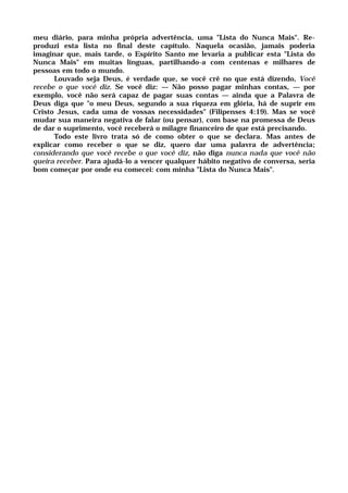 meu diário, para minha própria advertência, uma "Lista do Nunca Mais". Re-
produzi esta lista no final deste capítulo. Naquela ocasião, jamais poderia
imaginar que, mais tarde, o Espírito Santo me levaria a publicar esta "Lista do
Nunca Mais" em muitas línguas, partilhando-a com centenas e milhares de
pessoas em todo o mundo.
Louvado seja Deus, é verdade que, se você crê no que está dizendo, Você
recebe o que você diz. Se você diz: — Não posso pagar minhas contas, — por
exemplo, você não será capaz de pagar suas contas — ainda que a Palavra de
Deus diga que "o meu Deus, segundo a sua riqueza em glória, há de suprir em
Cristo Jesus, cada uma de vossas necessidades" (Filipenses 4:19). Mas se você
mudar sua maneira negativa de falar (ou pensar), com base na promessa de Deus
de dar o suprimento, você receberá o milagre financeiro de que está precisando.
Todo este livro trata só de como obter o que se declara. Mas antes de
explicar como receber o que se diz, quero dar uma palavra de advertência;
considerando que você recebe o que você diz, não diga nunca nada que você não
queira receber. Para ajudá-lo a vencer qualquer hábito negativo de conversa, seria
bom começar por onde eu comecei: com minha "Lista do Nunca Mais".
 