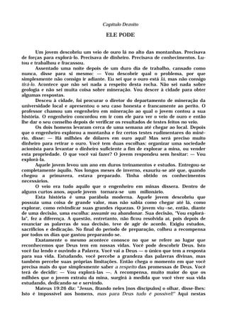 Capítulo Dezoito
ELE PODE
Um jovem descobriu um veio de ouro lá no alto das montanhas. Precisava
de forças para explorá-lo. Precisava de dinheiro. Precisava de conhecimentos. Lu-
tou e trabalhou e fracassou.
Assentado uma noite depois de um duro dia de trabalho, cansado como
nunca, disse para si mesmo: — Vou descobrir qual o problema, por que
simplesmente não consigo ir adiante. Eu sei que o ouro está lá, mas não consigo
tirá-lo. Acontece que não sei nada a respeito desta rocha. Não sei nada sobre
geologia e não sei muita coisa sobre mineração. Vou descer à cidade para obter
algumas respostas.
Desceu à cidade, foi procurar o diretor do departamento de mineração da
universidade local e apresentou o seu caso honesta e francamente ao perito. O
professor chamou um engenheiro em mineração ao qual o jovem contou a sua
história. O engenheiro concordou em ir com ele para ver o veio de ouro e então
lhe dar o seu conselho depois de verificar os resultados de testes feitos no veio.
Os dois homens levaram cerca de uma semana até chegar ao local. Depois
que o engenheiro explorou a montanha e fez certos testes rudimentares do miné-
rio, disse: — Há milhões de dólares em ouro aqui! Mas será preciso muito
dinheiro para retirar o ouro. Você tem duas escolhas: organizar uma sociedade
acionista para levantar o dinheiro suficiente a fim de explorar a mina, ou vender
esta propriedade. O que você vai fazer? O jovem respondeu sem hesitar: — Vou
explorá-la.
Aquele jovem levou um ano em duros treinamentos e estudos. Entregou-se
completamente àquilo. Nos longos meses de inverno, exauriu-se até que, quando
chegou a primavera, estava preparado. Tinha obtido os conhecimentos
necessários.
O veio era tudo aquilo que o engenheiro em minas dissera. Dentro de
alguns curtos anos, aquele jovem tornara-se um milionário.
Esta história é uma parábola moderna. Aquele jovem descobriu que
possuía uma coisa de grande valor, mas não sabia como chegar até lá, como
explorar, como reivindicar suas grandes riquezas. O jovem viu--se, então, diante
de uma decisão, uma escolha: assumir ou abandonar. Sua decisão, "Vou explorá-
la", fez a diferença. A questão, entretanto, não ficou resolvida aí, pois depois de
enunciar as palavras de sua decisão, teve de agir de acordo. Exigiu estudos,
sacrifícios e dedicação. No final do período de preparação, colheu a recompensa
por todos os dias que gastou preparando-se.
Exatamente o mesmo acontece conosco no que se refere ao lugar que
reconhecemos que Deus tem em nossas vidas. Você pode descobrir Deus. Isto
você faz lendo e ouvindo a Palavra. Você vai a Deus — o único que tem a resposta
para sua vida. Estudando, você percebe a grandeza das palavras divinas, mas
também percebe suas próprias limitações. Então chega o momento em que você
precisa mais do que simplesmente saber a respeito das promessas de Deus. Você
terá de decidir: — Vou explorá-las —. A recompensa, muito maior do que os
milhões que o jovem extraiu da mina, surgirá à medida que você viver sua vida
estudando, dedicando-se e servindo.
Mateus 19:26 diz: "Jesus, fitando neles [nos discípulos] o olhar, disse-lhes:
Isto é impossível aos homens, mas para Deus tudo é possível!" Aqui nestas
 