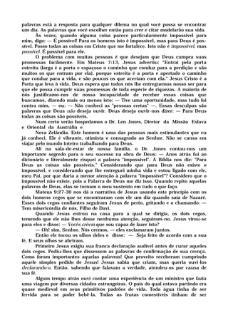 palavras está a resposta para qualquer dilema no qual você possa se encontrar
um dia. As palavras que você escolher então para crer e citar modelarão sua vida.
Às vezes, quando alguma coisa parece particularmente impossível para
mim, digo: — É possível! Para os homens isto é impossível, mas para Deus é pos-
sível. Posso todas as coisas em Cristo que me fortalece. Isto não é impossível, mas
possível. É possível para ele.
O problema com muitas pessoas é que desejam que Deus cumpra suas
promessas facilmente. Em Mateus 7:13, Jesus advertiu: "Entrai pela porta
estreita (larga é a porta e espaçoso o caminho que conduz para a perdição e são
muitos os que entram por ela), porque estreita é a porta e apertado o caminho
que conduz para a vida, e são poucos os que acertam com ela." Jesus Cristo é a
Porta que leva à vida. Deus espera que todos nós lhe entreguemos nosso ser para
que ele possa cumprir suas promessas de toda espécie de riquezas. A maioria de
nós justificamo-nos de nossa incapacidade de receber essas coisas que
buscamos, dizendo mais ou menos isto: — Tive uma oportunidade, mas tudo foi
contra mim, — ou: — Não conheci as "pessoas certas" —. Essas desculpas são
palavras que Deus não deseja ouvir. Deus deseja ouvir-nos dizer: — Para Deus
todas as coisas são possíveis.
Num certo verão hospedamos o Dr. Len Jones, Diretor da Missão Eslava
e Oriental da Austrália e
Nova Zelândia. Este homem é uma das pessoas mais estimulantes que eu
já conheci. Ele é vibrante, otimista e consagrado ao Senhor. Não se cansa em
viajar pelo mundo inteiro trabalhando para Deus.
Ali na sala-de-estar de nossa família, o Dr. Jones contou-nos um
importante segredo para o seu sucesso na obra de Deus: — Anos atrás fui ao
dicionário e literalmente risquei a palavra "impossível". A Bíblia nos diz: "Para
Deus as coisas são possíveis." Considerando que para Deus não existe o
impossível, e considerando que lhe entreguei minha vida e estou ligado com ele,
meu Pai, por que daria a menor atenção à palavra "impossível"? Considero que o
impossível não existe, pois a Palavra de Deus me diz isso. Quando repito aquelas
palavras de Deus, elas se tornam o meu sustento em tudo o que faço.
Mateus 9:27-30 nos dá a narrativa de Jesus usando este princípio com os
dois homens cegos que se encontraram com ele um dia quando saía de Nazaré.
Esses dois cegos confiantes seguiram Jesus de perto, gritando e o chamando: —
Tem misericórdia de nós, Filho de Davi.
Quando Jesus entrou na casa para a qual se dirigia, os dois cegos,
temendo que ele não lhes desse nenhuma atenção, seguiram-no. Jesus virou-se
para eles e disse: — Vocês crêem que sou capaz de fazer isto?
— Oh! sim, Senhor. Nós cremos, — eles exclamaram juntos.
Então ele tocou os olhos deles e disse: — Seja feito de acordo com a sua
fé. E seus olhos se abriram.
Primeiro Jesus exigiu sua franca declaração audível antes de curar aqueles
dois cegos. Pediu-lhes que dissessem as palavras de confirmação de sua crença.
Como foram importantes aquelas palavras! Que proveito receberam cumprindo
aquele simples pedido de Jesus! Jesus sabia que criam, mas queria ouvi-los
declarando-o. Então, sabendo que falavam a verdade, atendeu-os por causa de
sua fé.
Algum tempo atrás ouvi contar uma experiência de um ministro que fazia
uma viagem por diversas cidades estrangeiras. O país do qual estava partindo era
quase medieval em seus primitivos padrões de vida. Toda água tinha de ser
fervida para se poder bebê-la. Todas as frutas comestíveis tinham de ser
 